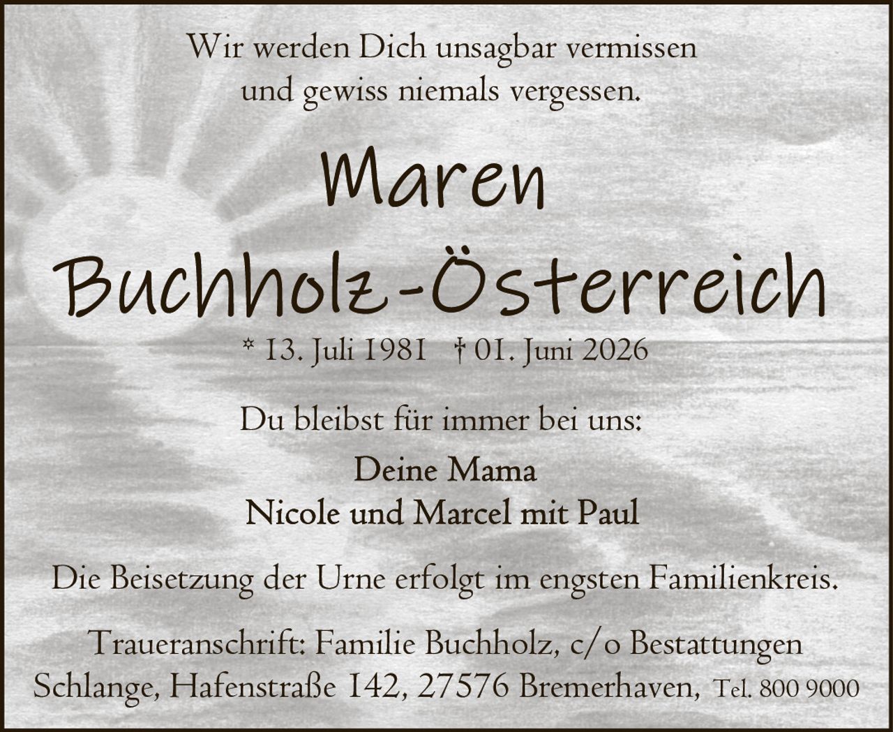 <p>* 13. Juli 1981 † 01. Juni 2026</p>

<p>Wir werden Dich unsagbar vermissen<br/>und gewiss niemals vergessen.</p>

<p>Du bleibst für immer bei uns:<br/>Deine Mama<br/>Nicole und Marcel mit Paul</p>

<p>Die Beisetzung der Urne erfolgt im engsten Familienkreis.</p>

<p>Traueranschrift: Familie Buchholz, c/o Bestattungen Schlange, Hafenstraße 142, 27576 Bremerhaven, Tel. 800 9000</p>
