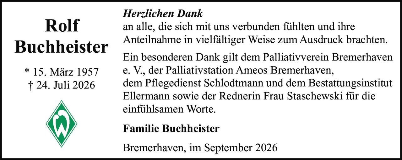 <p><i>Herzlichen Dank</i></p><p>an alle, die sich mit uns verbunden fühlten und ihre Anteilnahme in vielfältiger Weise zum Ausdruck brachten.</p><p>Ein besonderen Dank gilt dem Palliativverein Bremerhaven e. V., der Palliativstation Ameos Bremerhaven, dem Pflegedienst Schlodtmann und dem Bestattungsinstitut Ellermann sowie der Rednerin Frau Staschewski für die einfühlsamen Worte.</p><p><strong>Familie Buchheister</strong></p><p>Bremerhaven, im September 2026</p><p>* 15. März 1957<br>† 24. Juli 2026</p>