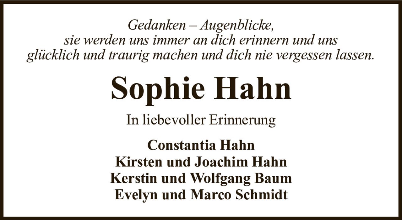 In liebevoller ErinnerungSophie HahnConstantia HahnKirsten und Joachim HahnKerstin und Wolfgang BaumEvelyn und Marco SchmidtGedanken – Augenblicke,sie werden uns immer an dich erinnern und unsglücklich und traurig machen und dich nie vergessen lassen.