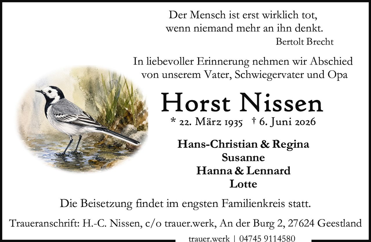 <p>Der Mensch ist erst wirklich tot, wenn niemand mehr an ihn denkt.</p>
<p><i>Bertolt Brecht</i></p>
<p>In liebevoller Erinnerung nehmen wir Abschied von unserem Vater, Schwiegervater und Opa</p>
<p><strong>Horst Nissen</strong><br/>
* 22. März 1935 † 6. Juni 2026</p>
<p>Hans-Christian & Regina<br/>
Susanne<br/>
Hanna & Lennard<br/>
Lotte</p>
<p>Die Beisetzung findet im engsten Familienkreis statt.</p>
<p>Traueranschrift: H.-C. Nissen, c/o trauer.werk, An der Burg 2, 27624 Geestland<br/>
trauer.werk | 04745 9114580</p>