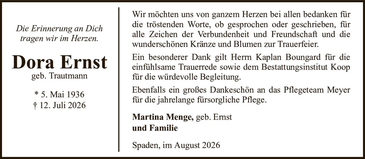 Die Erinnerung an Dichtragen wir im Herzen.Dora Ernstgeb. Trautmann* 5. Mai 1936† 12. Juli 2026Martina Menge,geb. Ernstund FamilieSpaden, im August 2026Wir möchten uns von ganzem Herzen bei allen bedanken für die tröstenden Worte, ob gesprochen oder geschrieben, für alle Zeichen der Verbundenheit und Freundschaft und diewunderschönen Kränze und Blumen zur Trauerfeier.Ein besonderer Dank gilt Herrn Kaplan Boungard für die einfühlsame Trauerrede sowie dem Bestattungsinstitut Koop für die würdevolle Begleitung.Ebenfalls ein großes Dankeschön an das Pflegeteam Meyer für die jahrelange fürsorgliche Pflege.