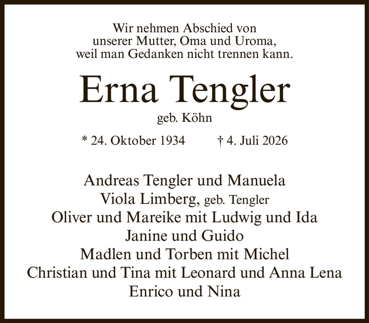 <p>Wir nehmen Abschied von<br />unserer Mutter, Oma und Uroma,<br />weil man Gedanken nicht trennen kann.</p><p><strong>Erna Tengler</strong><br />geb. Köhn<br />* 24. Oktober 1934 † 4. Juli 2026</p><p>Andreas Tengler und Manuela<br />Viola Limberg, geb. Tengler<br />Oliver und Mareike mit Ludwig und Ida<br />Janine und Guido<br />Madlen und Torben mit Michel<br />Christian und Tina mit Leonard und Anna Lena<br />Enrico und Nina</p>