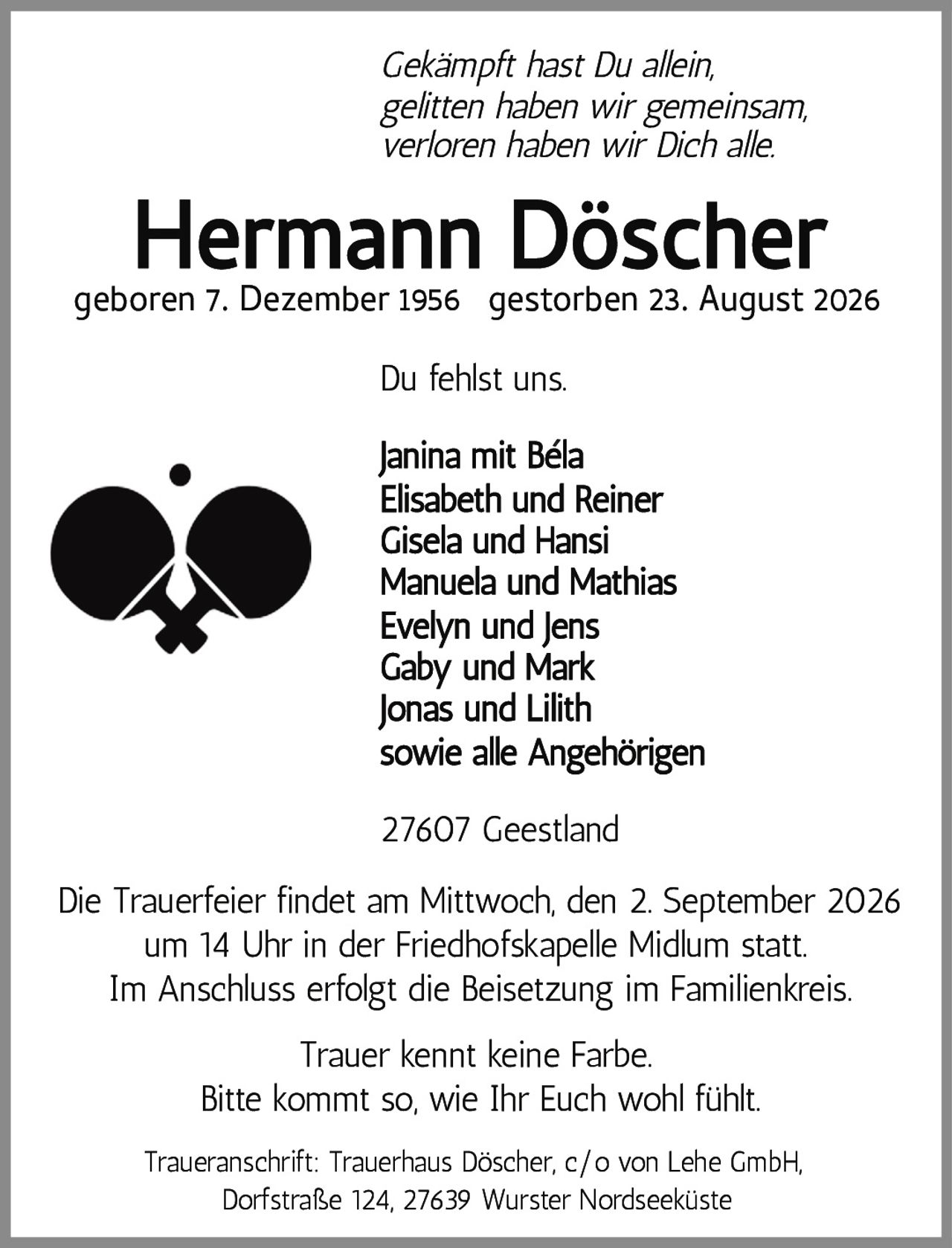 <p><i>Gekämpft hast Du allein,<br>gelitten haben wir gemeinsam,<br>verloren haben wir Dich alle.</i></p><p><strong>Hermann Döscher</strong><br>geboren 7. Dezember 1956 gestorben 23. August 2026</p><p>Du fehlst uns.</p><p>Janina mit Béla<br>Elisabeth und Reiner<br>Gisela und Hansi<br>Manuela und Mathias<br>Evelyn und Jens<br>Gaby und Mark<br>Jonas und Lilith<br>sowie alle Angehörigen</p><p>27607 Geestland</p><p>Die Trauerfeier findet am Mittwoch, den 2. September 2026 um 14 Uhr in der Friedhofskapelle Midlum statt.<br>Im Anschluss erfolgt die Beisetzung im Familienkreis.</p><p>Trauer kennt keine Farbe.<br>Bitte kommt so, wie Ihr Euch wohl fühlt.</p><p>Traueranschrift: Trauerhaus Döscher, c/o von Lehe GmbH,<br>Dorfstraße 124, 27639 Wurster Nordseeküste</p>