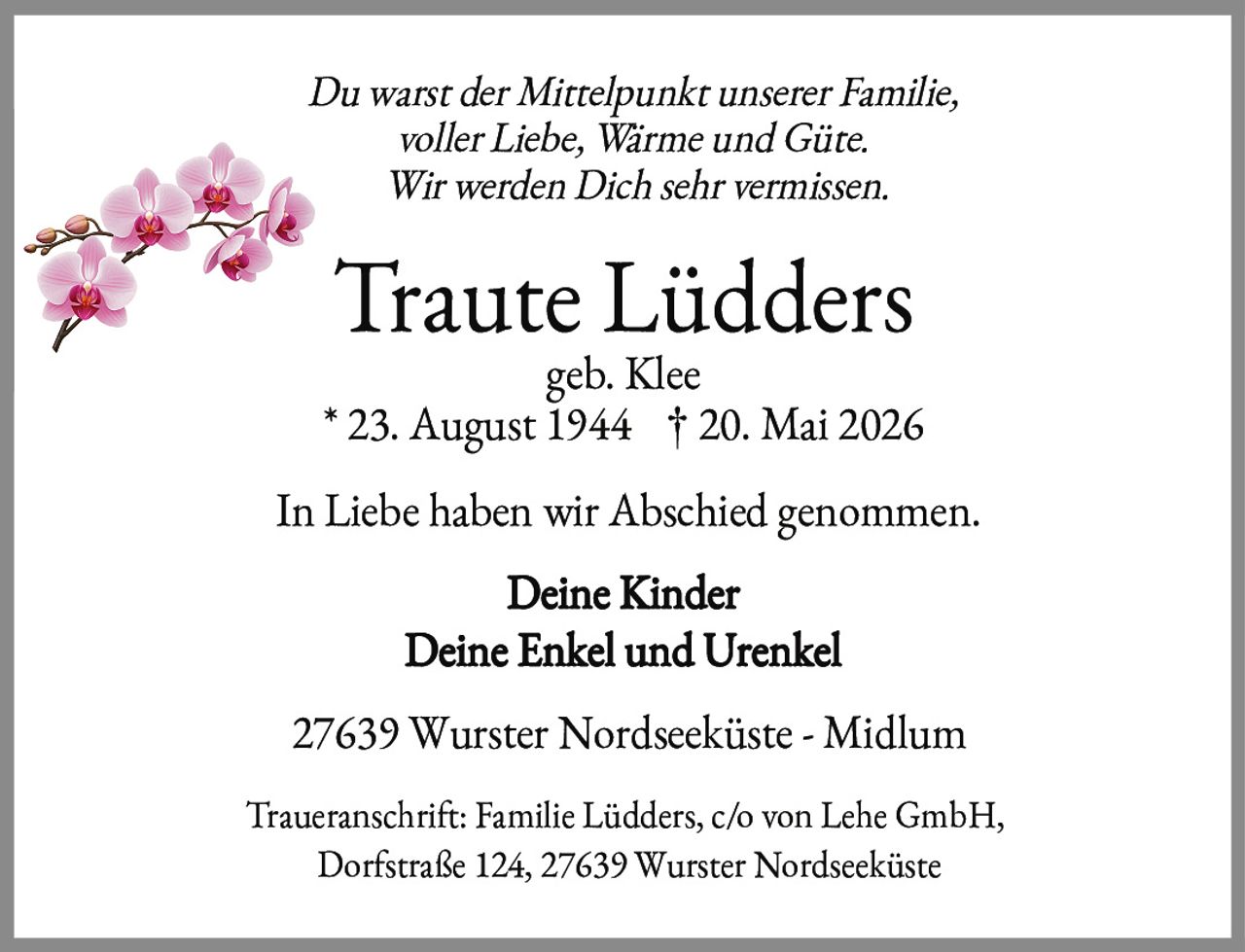 <p><i>Du warst der Mittelpunkt unserer Familie,<br/>voller Liebe, Wärme und Güte.<br/>Wir werden Dich sehr vermissen.</i></p><p><strong>Traute Lüdders</strong><br/>geb. Klee<br/>* 23. August 1944  † 20. Mai 2026</p><p>In Liebe haben wir Abschied genommen.</p><p><strong>Deine Kinder<br/>Deine Enkel und Urenkel</strong></p><p>27639 Wurster Nordseeküste - Midlum</p><p>Traueranschrift: Familie Lüdders, c/o von Lehe GmbH,<br/>Dorfstraße 124, 27639 Wurster Nordseeküste</p>