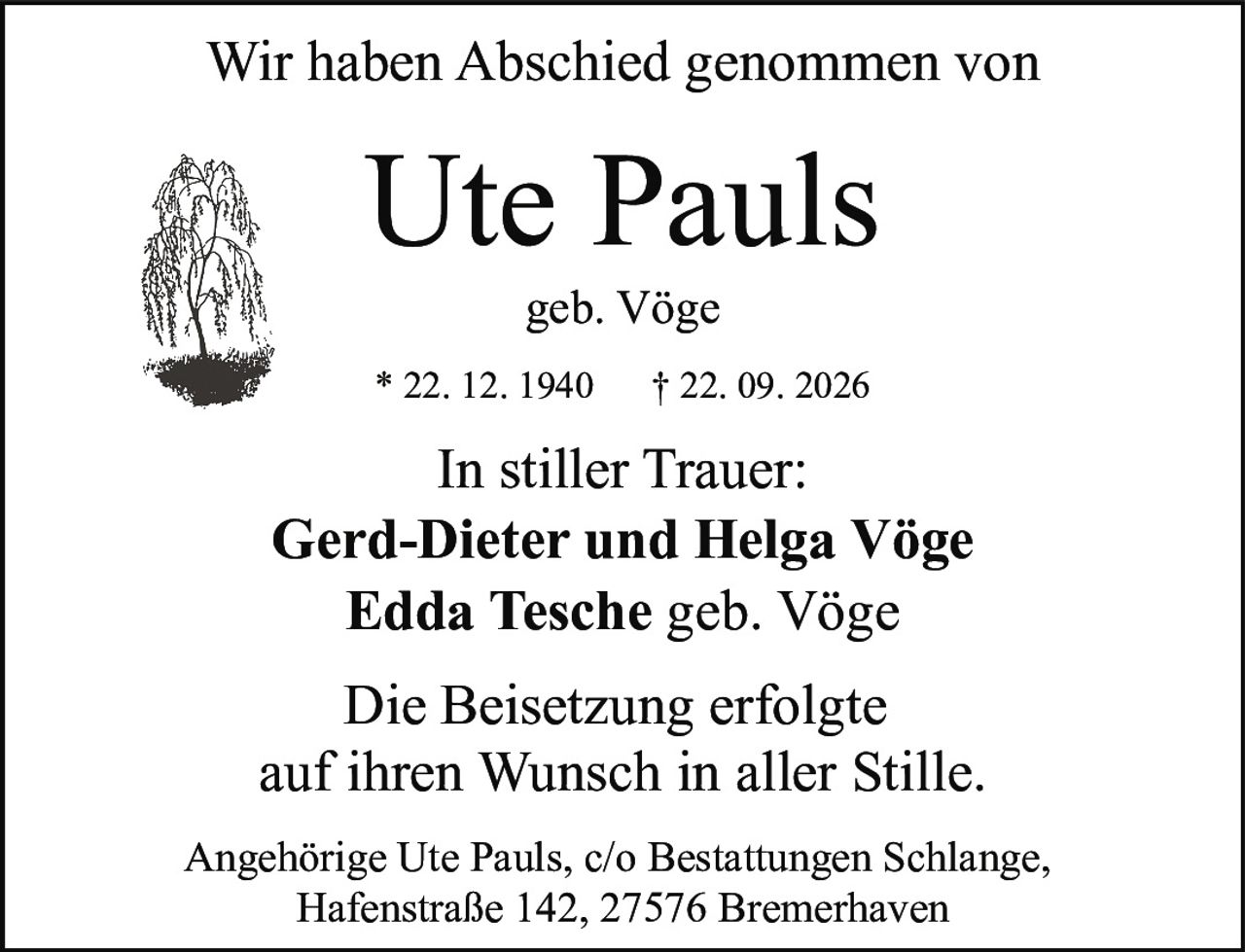 <p>Wir haben Abschied genommen von</p>
<p><strong>Ute Pauls</strong></p>
<p>geb. Vöge</p>
<p>* 22. 12. 1940 † 22. 09. 2026</p>
<p>Die Beisetzung erfolgte auf ihren Wunsch in aller Stille.</p>
<p><strong>In stiller Trauer:</strong></p>
<p>Gerd-Dieter und Helga Vöge<br/>Edda Tesche geb. Vöge</p>
<p>Angehörige Ute Pauls, c/o Bestattungen Schlange,<br/>Hafenstraße 142, 27576 Bremerhaven</p>