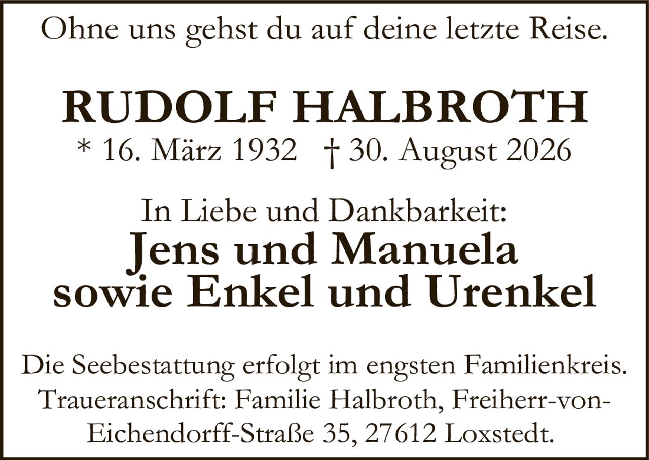 <p>Ohne uns gehst du auf deine letzte Reise.</p>

<p><strong>RUDOLF HALBROTH</strong><br>
* 16. März 1932 † 30. August 2026</p>

<p><strong>In Liebe und Dankbarkeit:</strong><br>
Jens und Manuela<br>
sowie Enkel und Urenkel</p>

<p>Die Seebestattung erfolgt im engsten Familienkreis. Traueranschrift: Familie Halbroth, Freiherr-von-Eichendorff-Straße 35, 27612 Loxstedt.</p>
