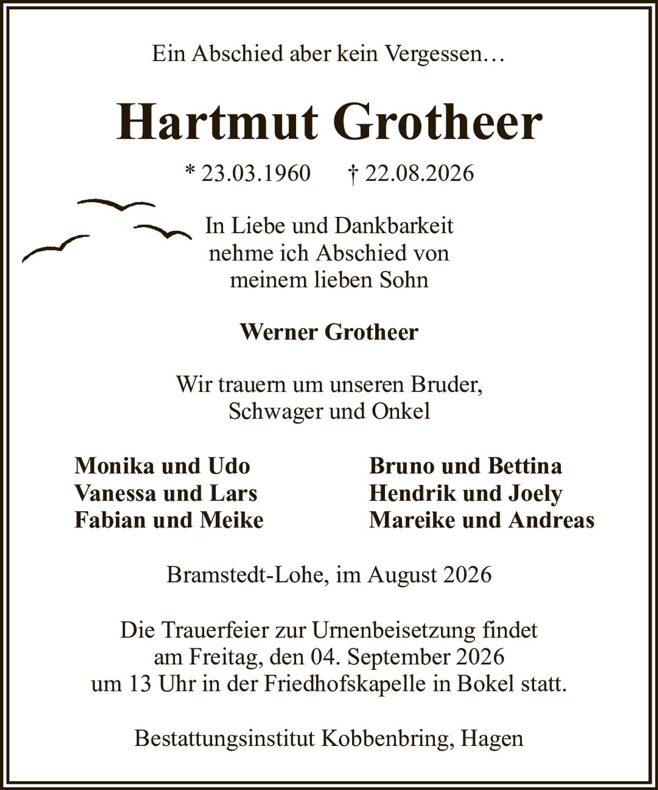 Ein Abschied aber kein Vergessen…Hartmut Grotheer* 23.03.1960† 22.08.2026Monika und UdoBruno und BettinaVanessa und LarsHendrik und JoelyFabian und MeikeMareike und AndreasIn Liebe und Dankbarkeitnehme ich Abschied vonmeinem lieben SohnBramstedt-Lohe, im August 2026Die Trauerfeier zur Urnenbeisetzung findetam Freitag, den 04. September 2026um 13 Uhr in der Friedhofskapelle in Bokel statt.Bestattungsinstitut Kobbenbring, HagenWir trauern um unseren Bruder,Schwager und OnkelWerner Grotheer
