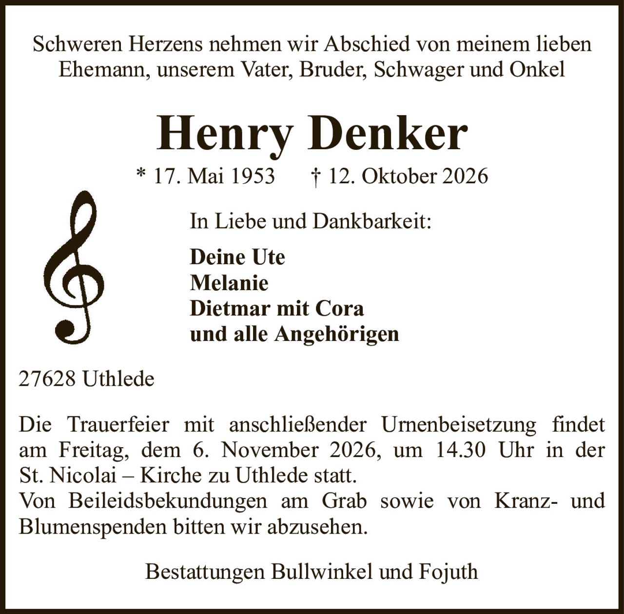 Henry Denker* 17. Mai 1953† 12. Oktober 2026In Liebe und Dankbarkeit:Deine UteMelanieDietmar mit Coraund alle AngehörigenBestattungen Bullwinkel und FojuthDie Trauerfeier mit anschließender Urnenbeisetzung findetam Freitag, dem 6. November 2026, um 14.30 Uhr in derSt. Nicolai – Kirche zu Uthlede statt.Von Beileidsbekundungen am Grab sowie von Kranz- undBlumenspenden bitten wir abzusehen.Schweren Herzens nehmen wir Abschied von meinem lieben Ehemann, unserem Vater, Bruder, Schwager und Onkel27628 Uthlede