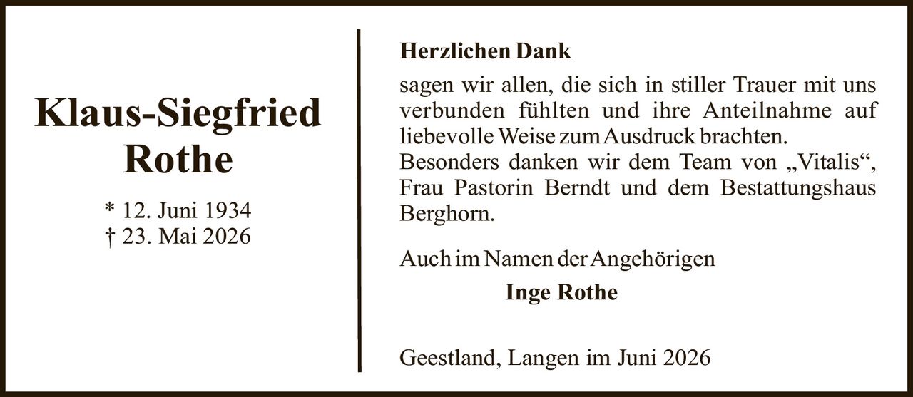 <p><strong>Klaus-Siegfried Rothe</strong></p><p>* 12. Juni 1934<br>† 23. Mai 2026</p><p><strong>Herzlichen Dank</strong></p><p>sagen wir allen, die sich in stiller Trauer mit uns verbunden fühlten und ihre Anteilnahme auf liebevolleWeise zum Ausdruck brachten.</p><p>Besonders danken wir dem Team von „Vitalis", Frau Pastorin Berndt und dem Bestattungshaus Berghorn.</p><p>Auch im Namen der Angehörigen</p><p><strong>Inge Rothe</strong></p><p>Geestland, Langen im Juni 2026</p>