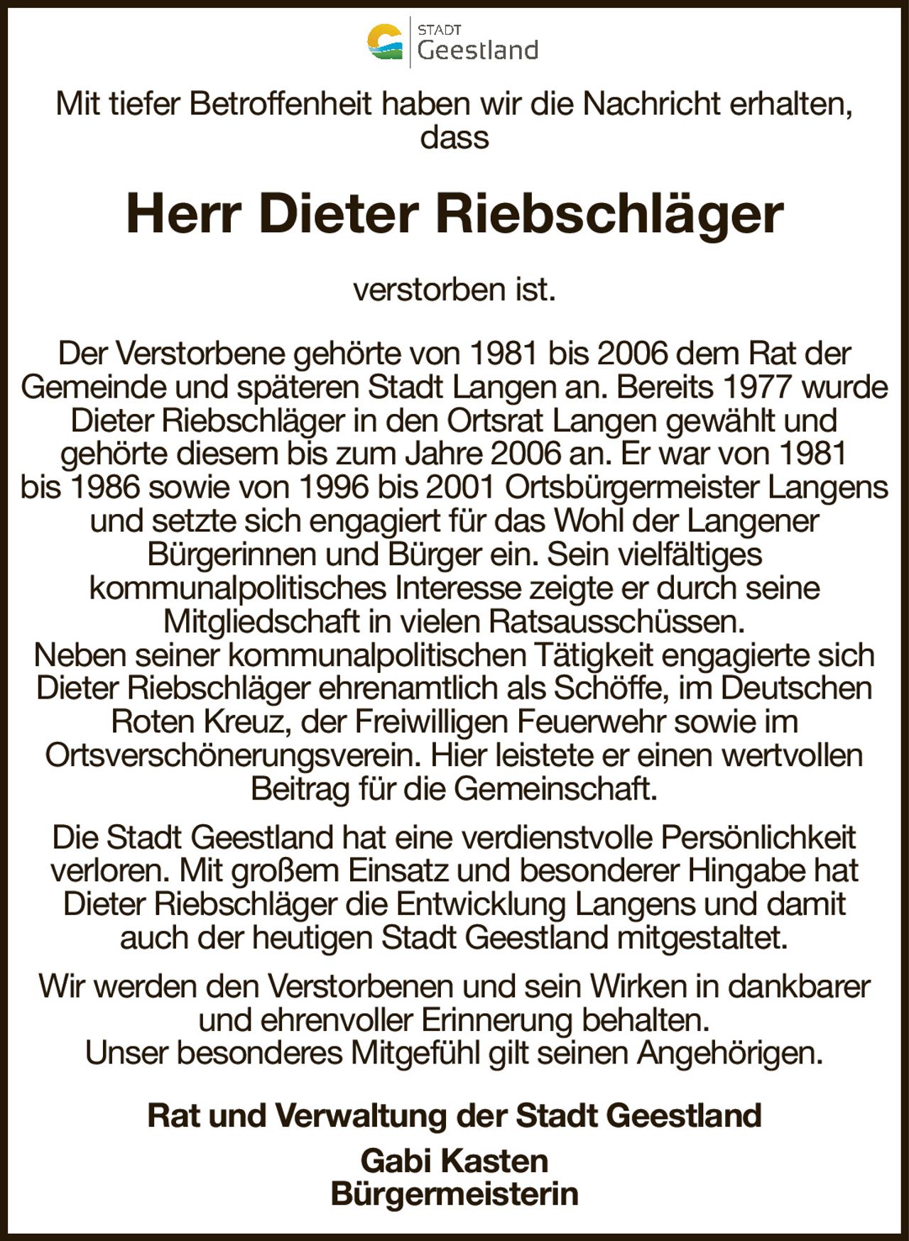Mit tiefer Betroffenheit haben wir die Nachricht erhalten, dassHerr Dieter Riebschlägerverstorben ist.Rat und Verwaltung der Stadt GeestlandGabi KastenBürgermeisterinDer Verstorbene gehörte von 1981 bis 2006 dem Rat derGemeinde und späteren Stadt Langen an. Bereits 1977 wurde Dieter Riebschläger in den Ortsrat Langen gewählt undgehörte diesem bis zum Jahre 2006 an. Er war von 1981bis 1986 sowie von 1996 bis 2001 Ortsbürgermeister Langens und setzte sich engagiert für das Wohl der LangenerBürgerinnen und Bürger ein. Sein vielfältigeskommunalpolitisches Interesse zeigte er durch seineMitgliedschaft in vielen Ratsausschüssen.Neben seiner kommunalpolitischen Tätigkeit engagierte sich Dieter Riebschläger ehrenamtlich als Schöffe, im Deutschen Roten Kreuz, der Freiwilligen Feuerwehr sowie imOrtsverschönerungsverein. Hier leistete er einen wertvollen Beitrag für die Gemeinschaft.Die Stadt Geestland hat eine verdienstvolle Persönlichkeitverloren. Mit großem Einsatz und besonderer Hingabe hat Dieter Riebschläger die Entwicklung Langens und damitauch der heutigen Stadt Geestland mitgestaltet.Wir werden den Verstorbenen und sein Wirken in dankbarer und ehrenvoller Erinnerung behalten.Unser besonderes Mitgefühl gilt seinen Angehörigen.