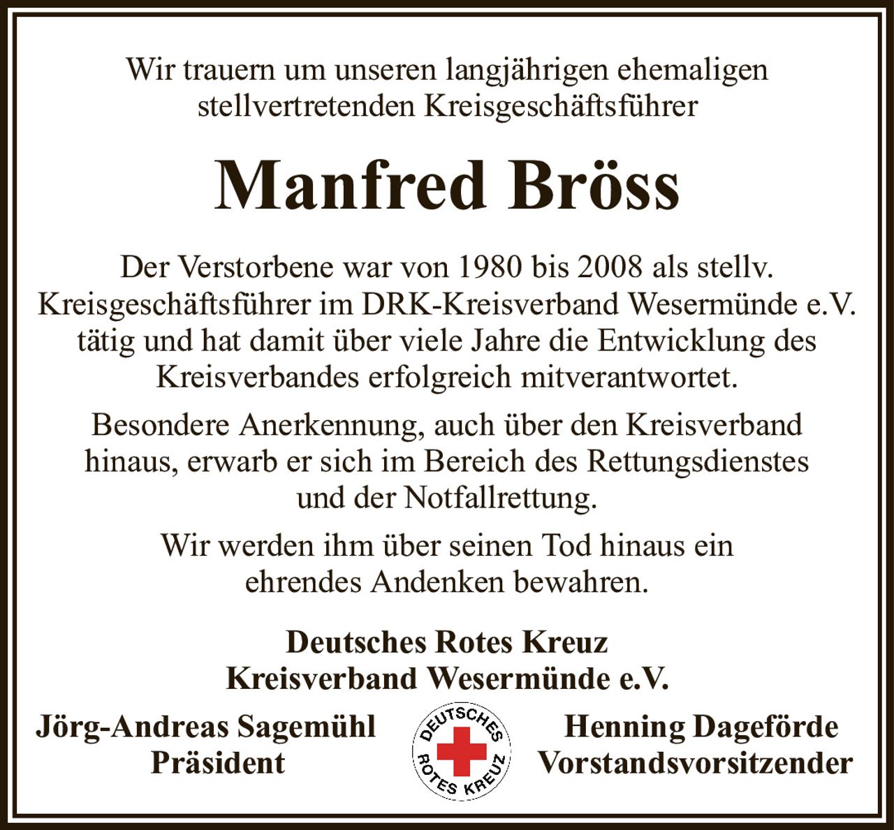 Wir trauern um unseren langjährigen ehemaligenstellvertretenden KreisgeschäftsführerManfred BrössDer Verstorbene war von 1980 bis 2008 als stellv.Kreisgeschäftsführer im DRK-Kreisverband Wesermünde e.V. tätig und hat damit über viele Jahre die Entwicklung des Kreisverbandes erfolgreich mitverantwortet.Besondere Anerkennung, auch über den Kreisverbandhinaus, erwarb er sich im Bereich des Rettungsdienstesund der Notfallrettung.Wir werden ihm über seinen Tod hinaus einehrendes Andenken bewahren.Deutsches Rotes KreuzKreisverband Wesermünde e.V.Jörg-Andreas SagemühlHenning DagefördePräsidentVorstandsvorsitzender