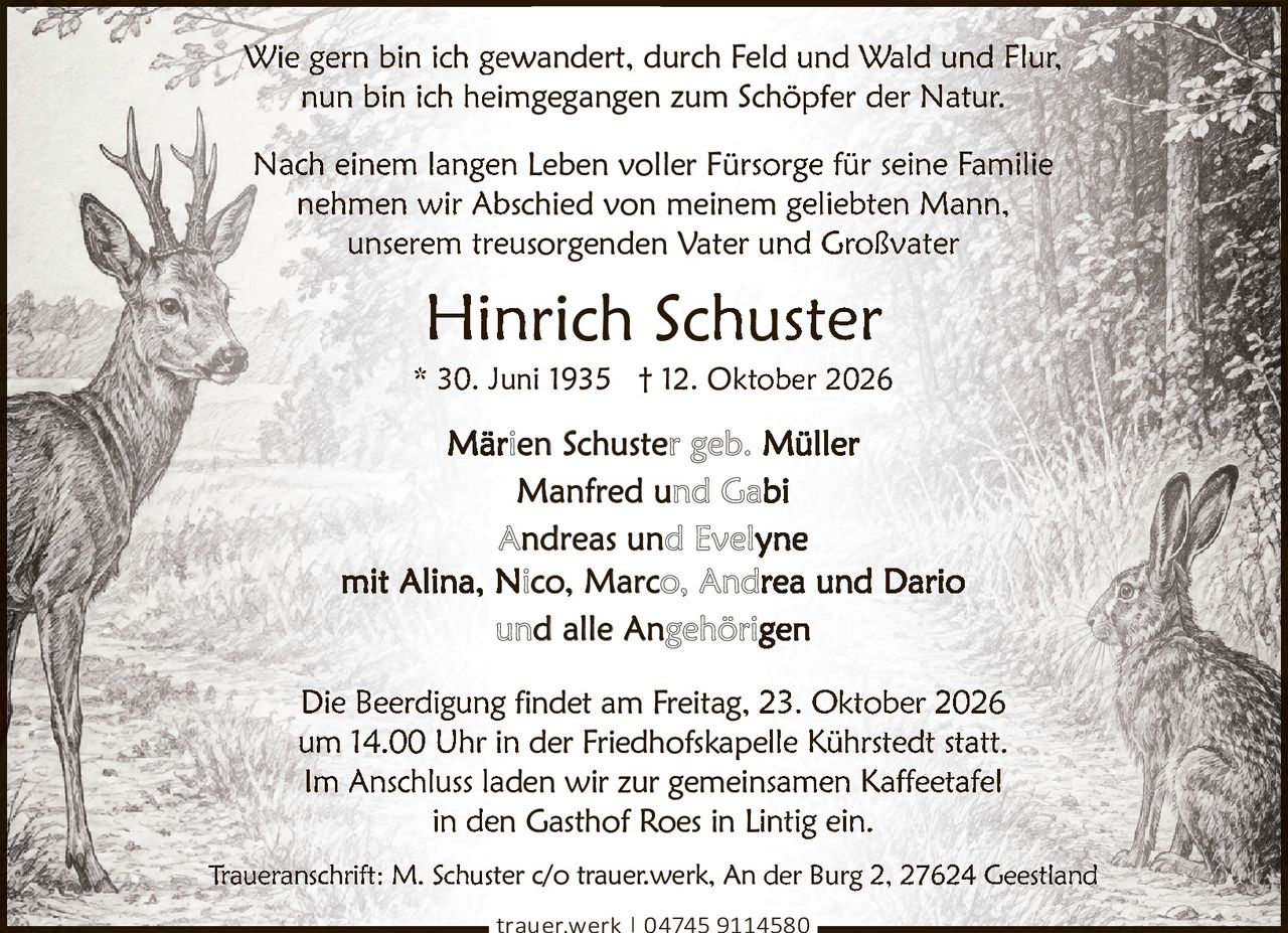 <p>Wie gern bin ich gewandert, durch Feld und Wald und Flur,<br>nun bin ich heimgegangen zum Schöpfer der Natur.</p><p>Nach einem langen Leben voller Fürsorge für seine Familie<br>nehmen wir Abschied von meinem geliebten Mann,<br>unserem treusorgenden Vater und Großvater</p><p><strong>Hinrich Schuster</strong><br>* 30. Juni 1935 † 12. Oktober 2026</p><p>Märien Schuster geb. Müller<br><strong>Manfred und Gabi</strong><br><strong>Andreas und Evelyne</strong><br>mit Alina, Nico, Marco, Andrea und Dario<br>und alle Angehörigen</p><p>Die Beerdigung findet am Freitag, 23. Oktober 2026<br>um 14.00 Uhr in der Friedhofskapelle Kührstedt statt.<br>Im Anschluss laden wir zur gemeinsamen Kaffeetafel<br>in den Gasthof Roes in Lintig ein.</p><p>Traueranschrift: M. Schuster c/o trauer.werk, An der Burg 2, 27624 Geestland</p>