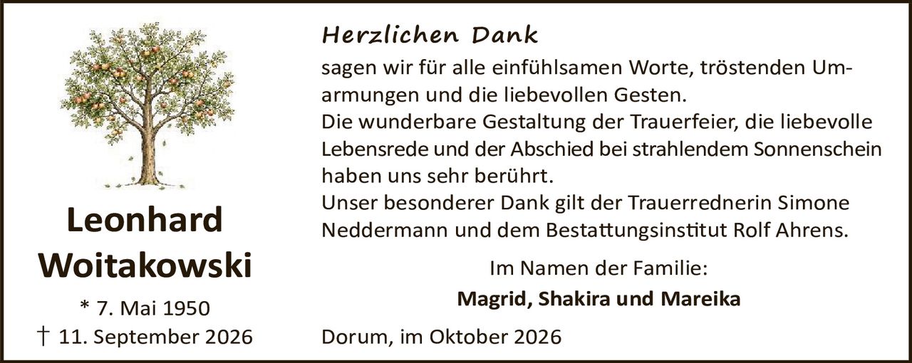 <p><strong>Leonhard Woitakowski</strong></p>
<p>* 7. Mai 1950<br>† 11. September 2026</p>
<p><strong>Herzlichen Dank</strong></p>
<p>sagen wir für alle einfühlsamen Worte, tröstenden Umarmungen und die liebevollen Gesten.</p>
<p>Die wunderbare Gestaltung der Trauerfeier, die liebevolle Lebensrede und der Abschied bei strahlendem Sonnenschein haben uns sehr berührt.</p>
<p>Unser besonderer Dank gilt der Trauerrednerin Simone Neddermann und dem Bestattungsinstitut Rolf Ahrens.</p>
<p>Im Namen der Familie:<br><strong>Magrid, Shakira und Mareika</strong></p>
<p>Dorum, im Oktober 2026</p>
