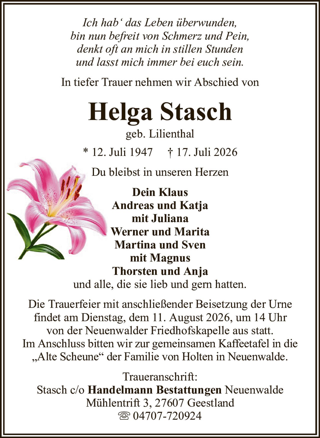 Ich hab‘ das Leben überwunden,bin nun befreit von Schmerz und Pein,denkt oft an mich in stillen Stundenund lasst mich immer bei euch sein.Helga Staschgeb. Lilienthal* 12. Juli 1947† 17. Juli 2026Dein KlausAndreas und Katjamit JulianaWerner und MaritaMartina und Svenmit MagnusThorsten und Anjaund alle, die sie lieb und gern hatten.Traueranschrift:Stasch c/oHandelmann BestattungenNeuenwaldeMühlentrift 3, 27607 Geestland04707-720924Die Trauerfeier mit anschließender Beisetzung der Urnefindet am Dienstag, dem 11. August 2026, um 14 Uhrvon der Neuenwalder Friedhofskapelle aus statt.Im Anschluss bitten wir zur gemeinsamen Kaffeetafel in die„Alte Scheune“ der Familie von Holten in Neuenwalde.In tiefer Trauer nehmen wir Abschied vonDu bleibst in unseren Herzen