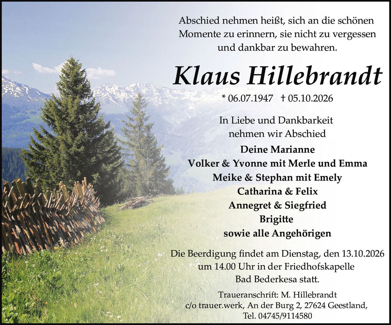 <p>* 06.07.1947 † 05.10.2026</p>
<p><strong>Klaus Hillebrandt</strong></p>
<p>Abschied nehmen heißt, sich an die schönen Momente zu erinnern, sie nicht zu vergessen und dankbar zu bewahren.</p>
<p>In Liebe und Dankbarkeit nehmen wir Abschied</p>
<p><strong>Deine Marianne</strong><br />
Volker & Yvonne mit Merle und Emma<br />
Meike & Stephan mit Emely<br />
Catharina & Felix<br />
Annegret & Siegfried<br />
Brigitte<br />
sowie alle Angehörigen</p>
<p>Die Beerdigung findet am Dienstag, den 13.10.2026 um 14.00 Uhr in der Friedhofskapelle Bad Bederkesa statt.</p>
<p>Traueranschrift: M. Hillebrandt<br />
c/o trauer.werk, An der Burg 2, 27624 Geestland,<br />
Tel. 04745/9114580</p>