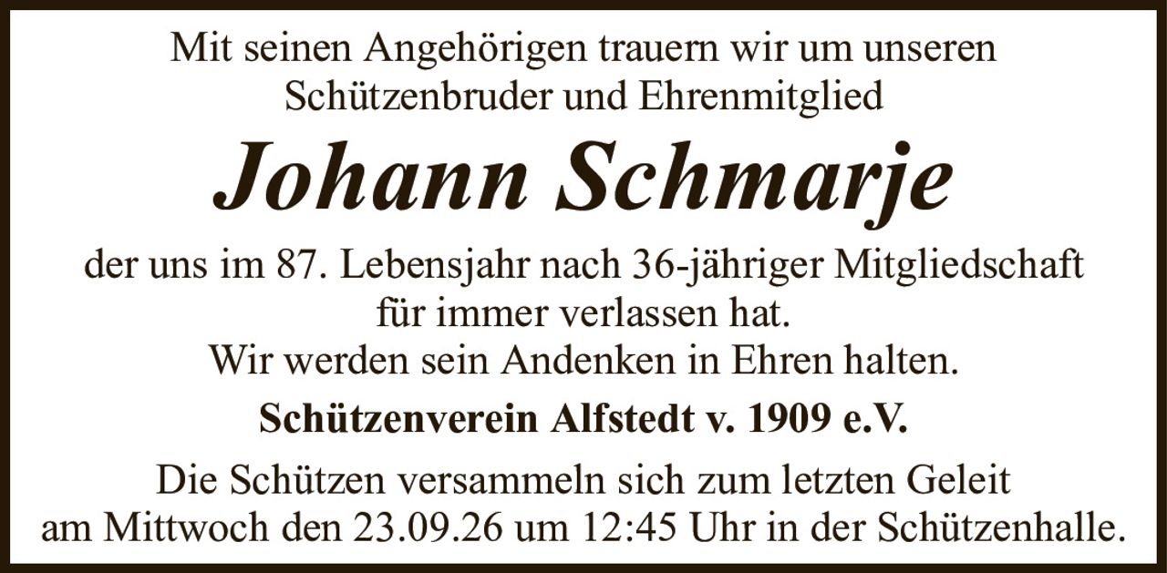 Mit seinen Angehörigen trauern wir um unserenSchützenbruder und EhrenmitgliedJohann SchmarjeSchützenverein Alfstedt v. 1909 e.V.Die Schützen versammeln sich zum letzten Geleitam Mittwoch den 23.09.26 um 12:45 Uhr in der Schützenhalle.der uns im 87. Lebensjahr nach 36-jähriger Mitgliedschaftfür immer verlassen hat.Wir werden sein Andenken in Ehren halten.