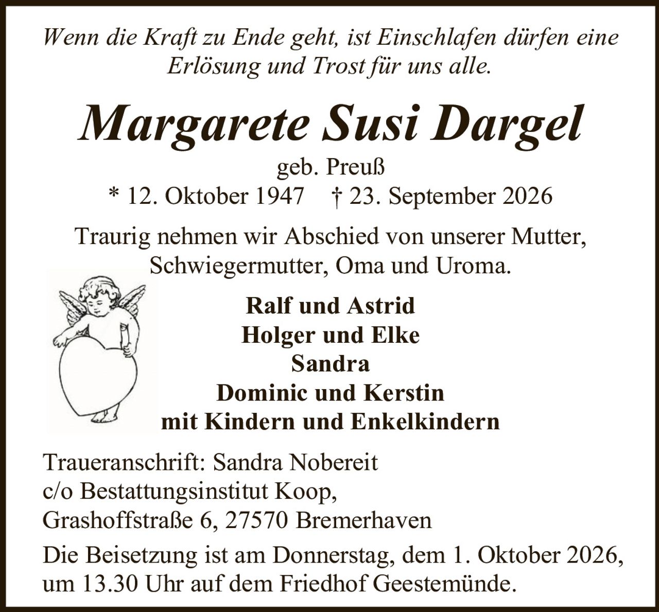 <p><i>Wenn die Kraft zu Ende geht, ist Einschlafen dürfen eine Erlösung und Trost für uns alle.</i></p>

<p><strong>Margarete Susi Dargel</strong><br>geb. Preuß<br>* 12. Oktober 1947 † 23. September 2026</p>

<p>Traurig nehmen wir Abschied von unserer Mutter, Schwiegermutter, Oma und Uroma.</p>

<p><strong>Ralf und Astrid</strong><br><strong>Holger und Elke</strong><br><strong>Sandra</strong><br><strong>Dominic und Kerstin</strong><br>mit Kindern und Enkelkindern</p>

<p><strong>Traueranschrift:</strong> Sandra Nobereit<br>c/o Bestattungsinstitut Koop,<br>Grashoffstraße 6, 27570 Bremerhaven</p>

<p>Die Beisetzung ist am Donnerstag, dem 1. Oktober 2026, um 13.30 Uhr auf dem Friedhof Geestemünde.</p>