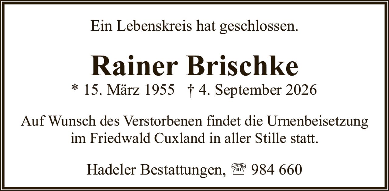 <p>Ein Lebenskreis hat geschlossen.</p><p><strong>Rainer Brischke</strong><br>* 15. März 1955 † 4. September 2026</p><p>Auf Wunsch des Verstorbenen findet die Urnenbeisetzung im Friedwald Cuxland in aller Stille statt.</p><p>Hadeler Bestattungen, 984 660</p>