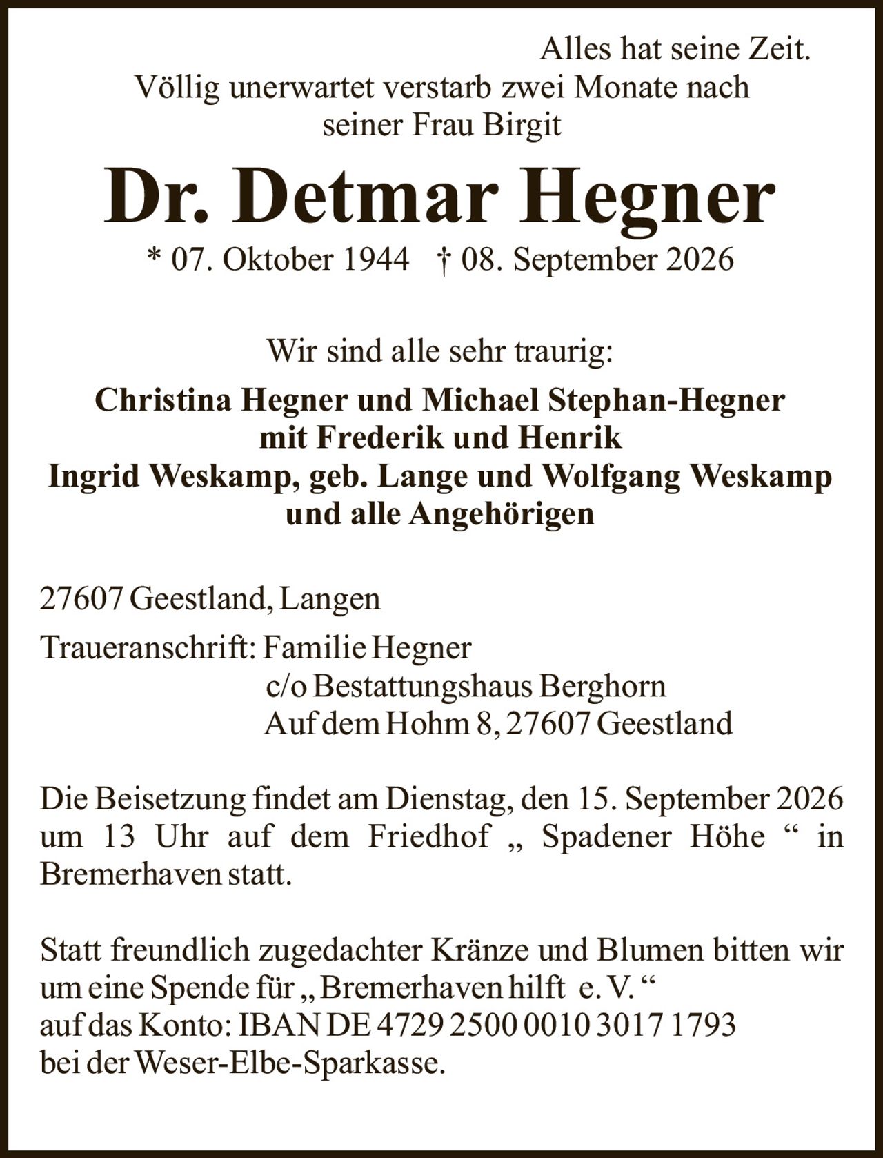 <p><i>Alles hat seine Zeit.</i></p><p><i>Völlig unerwartet verstarb zwei Monate nach seiner Frau Birgit</i></p><p><strong>Dr. Detmar Hegner</strong><br>* 07. Oktober 1944 † 08. September 2026</p><p><strong>Wir sind alle sehr traurig:</strong></p><p><strong>Christina Hegner und Michael Stephan-Hegner<br>mit Frederik und Henrik<br>Ingrid Weskamp, geb. Lange und Wolfgang Weskamp<br>und alle Angehörigen</strong></p><p>27607 Geestland, Langen<br><strong>Traueranschrift:</strong> Familie Hegner<br>c/o Bestattungshaus Berghorn<br>Auf dem Hohm 8, 27607 Geestland</p><p>Die Beisetzung findet am Dienstag, den 15. September 2026 um 13 Uhr auf dem Friedhof „ Spadener Höhe " in Bremerhaven statt.</p><p>Statt freundlich zugedachter Kränze und Blumen bitten wir um eine Spende für „Bremerhaven hilft e.V." auf das Konto: IBAN DE4729 2500 0010 3017 1793 bei der Weser-Elbe-Sparkasse.</p>