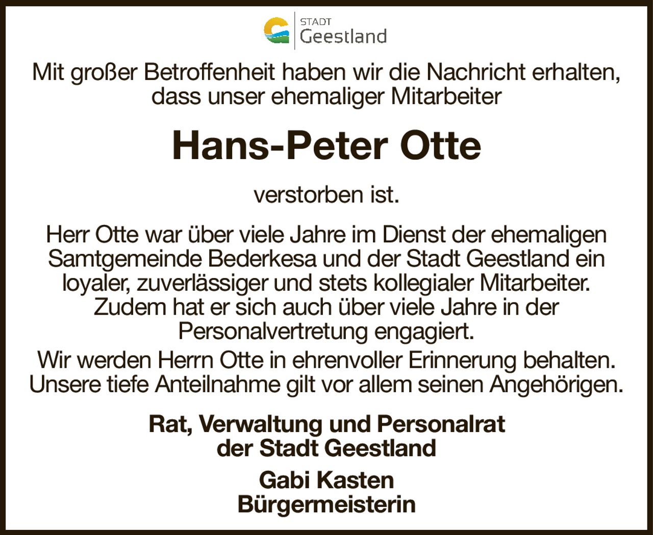 Mit großer Betroffenheit haben wir die Nachricht erhalten,dass unser ehemaliger MitarbeiterHans-Peter Otteverstorben ist.Rat, Verwaltung und Personalratder Stadt GeestlandGabi KastenBürgermeisterinHerr Otte war über viele Jahre im Dienst der ehemaligen Samtgemeinde Bederkesa und der Stadt Geestland einloyaler, zuverlässiger und stets kollegialer Mitarbeiter.Zudem hat er sich auch über viele Jahre in derPersonalvertretung engagiert.Wir werden Herrn Otte in ehrenvoller Erinnerung behalten.Unsere tiefe Anteilnahme gilt vor allem seinen Angehörigen.