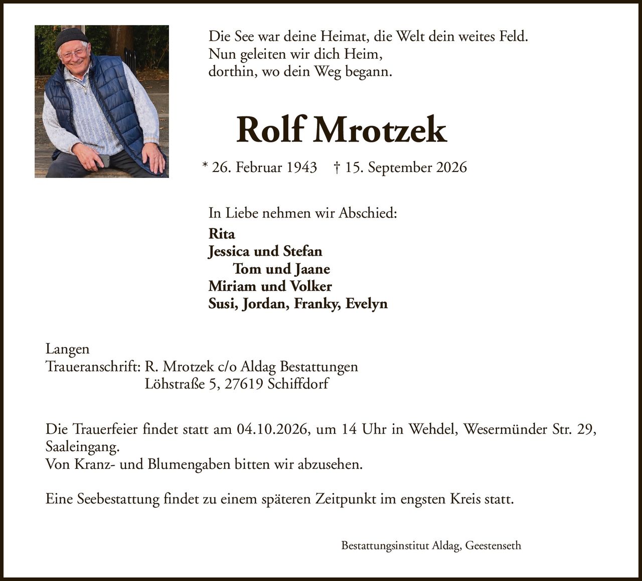 Die See war deine Heimat, die Welt dein weites Feld.Nun geleiten wir dich Heim,dorthin, wo dein Weg begann.Rolf Mrotzek* 26. Februar 1943† 15. September 2026In Liebe nehmen wir Abschied:RitaJessica und StefanTom und JaaneMiriam und VolkerSusi, Jordan, Franky, EvelynDie Trauerfeier findet statt am 04.10.2026, um 14 Uhr in Wehdel, Wesermünder Str. 29, Saaleingang.Von Kranz- und Blumengaben bitten wir abzusehen.Eine Seebestattung findet zu einem späteren Zeitpunkt im engsten Kreis statt.LangenTraueranschrift: R. Mrotzek c/o Aldag BestattungenLöhstraße 5, 27619 SchiffdorfBestattungsinstitut Aldag, Geestenseth