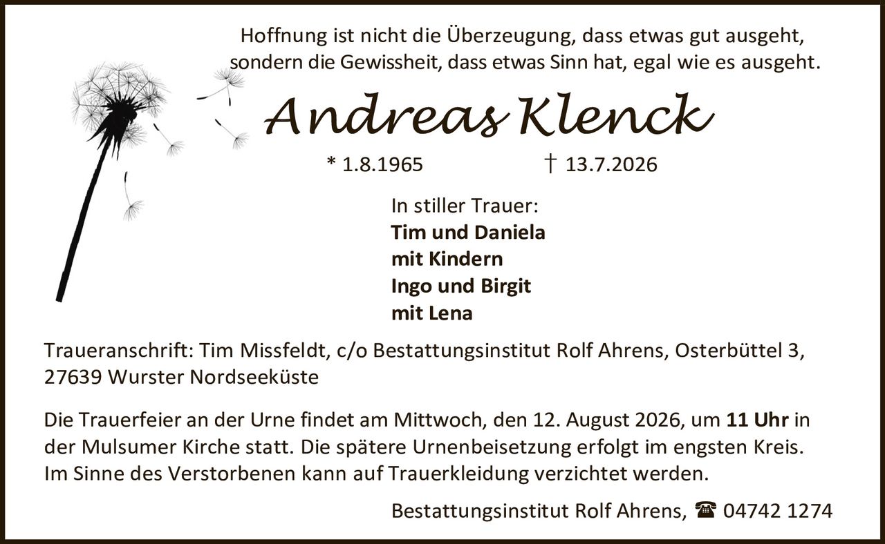 <p>Hoffnung ist nicht die Überzeugung, dass etwas gut ausgeht, sondern die Gewissheit, dass etwas Sinn hat, egal wie es ausgeht.</p>

<p><strong>Andreas Klenck</strong><br>
* 1.8.1965 † 13.7.2026</p>

<p><strong>In stiller Trauer:</strong><br>
Tim und Daniela<br>
mit Kindern<br>
Ingo und Birgit<br>
mit Lena</p>

<p><strong>Traueranschrift:</strong> Tim Missfeldt, c/o Bestattungsinstitut Rolf Ahrens, Osterbüttel 3, 27639 Wurster Nordseeküste</p>

<p>Die Trauerfeier an der Urne findet am Mittwoch, den 12. August 2026, um <strong>11 Uhr</strong> in der Mulsumer Kirche statt. Die spätere Urnenbeisetzung erfolgt im engsten Kreis. Im Sinne des Verstorbenen kann auf Trauerkleidung verzichtet werden.</p>

<p>Bestattungsinstitut Rolf Ahrens, 04742 1274</p>