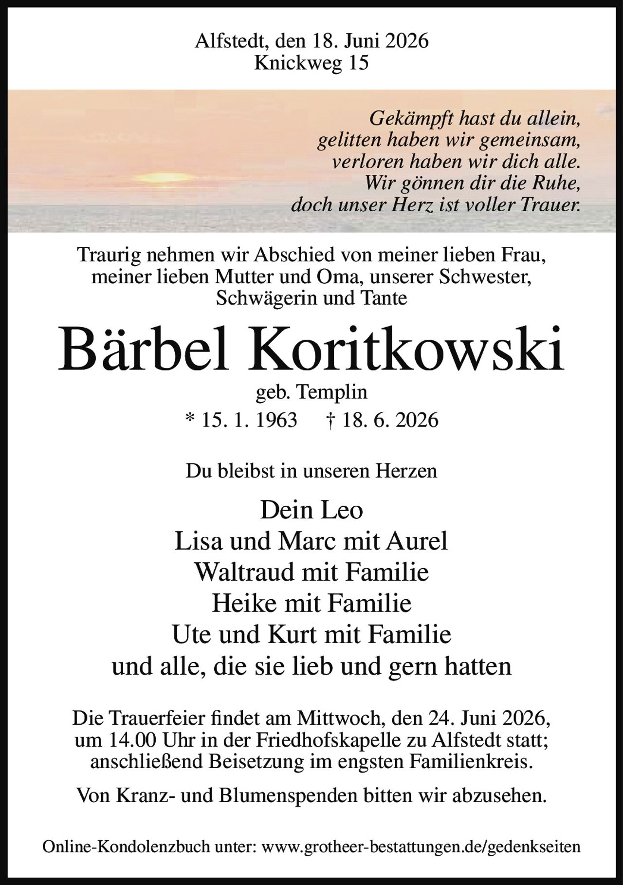 <p>Alfstedt, den 18. Juni 2026<br/>Knickweg 15</p>

<p><i>Gekämpft hast du allein,<br/>gelitten haben wir gemeinsam,<br/>verloren haben wir dich alle.<br/>Wir gönnen dir die Ruhe,<br/>doch unser Herz ist voller Trauer.</i></p>

<p>Traurig nehmen wir Abschied von meiner lieben Frau, meiner lieben Mutter und Oma, unserer Schwester, Schwägerin und Tante</p>

<p><strong>Bärbel Koritkowski</strong><br/>geb. Templin<br/>* 15. 1. 1963 † 18. 6. 2026</p>

<p>Du bleibst in unseren Herzen</p>

<p>Dein Leo<br/>Lisa und Marc mit Aurel<br/>Waltraud mit Familie<br/>Heike mit Familie<br/>Ute und Kurt mit Familie<br/>und alle, die sie lieb und gern hatten</p>

<p>Die Trauerfeier findet am Mittwoch, den 24. Juni 2026, um 14.00 Uhr in der Friedhofskapelle zu Alfstedt statt; anschließend Beisetzung im engsten Familienkreis.</p>

<p>Von Kranz- und Blumenspenden bitten wir abzusehen.</p>

<p>Online-Kondolenzbuch unter: www.grotheer-bestattungen.de/gedenkseiten</p>