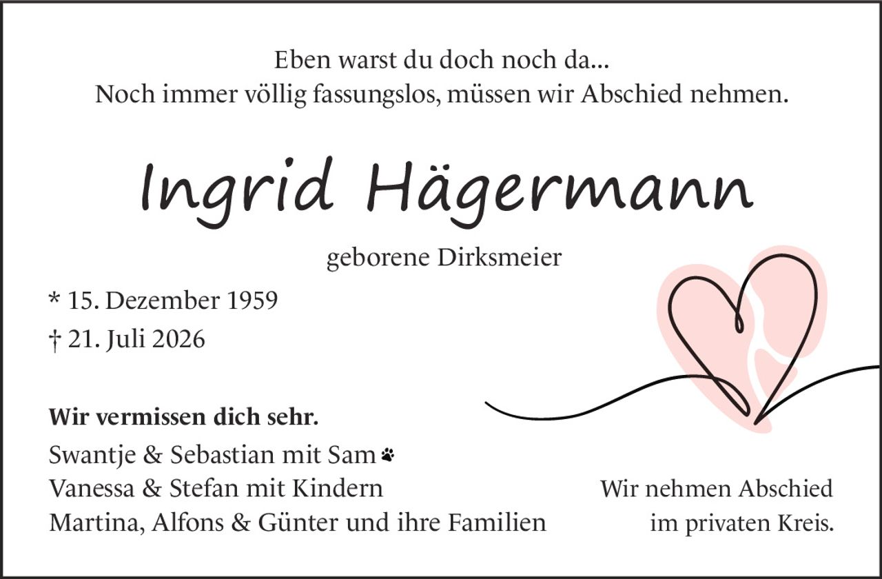<p>Eben warst du doch noch da...</p><p>Noch immer völlig fassungslos, müssen wir Abschied nehmen.</p><p><strong>Ingrid Hägermann</strong></p><p>geborene Dirksmeier</p><p>* 15. Dezember 1959<br>† 21. Juli 2026</p><p><strong>Wir vermissen dich sehr.</strong></p><p>Swantje & Sebastian mit Sam<br>Vanessa & Stefan mit Kindern<br>Martina, Alfons & Günter und ihre Familien</p><p>Wir nehmen Abschied<br>im privaten Kreis.</p>