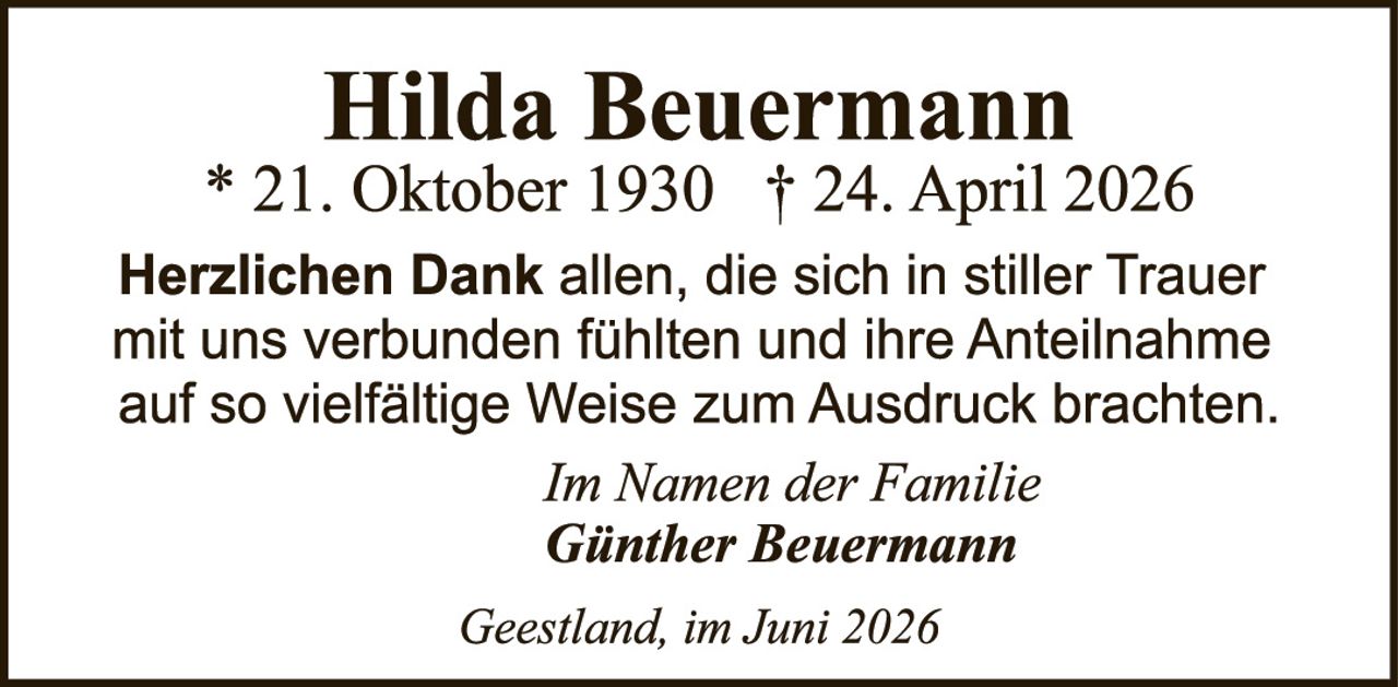 <p><strong>Hilda Beuermann</strong></p><p>* 21. Oktober 1930   † 24. April 2026</p><p><strong>Herzlichen Dank</strong> allen, die sich in stiller Trauer mit uns verbunden fühlten und ihre Anteilnahme auf so vielfältige Weise zum Ausdruck brachten.</p><p><i>In Namen der Familie</i></p><p><strong>Günther Beuermann</strong></p><p><i>Geestland, im Juni 2026</i></p>