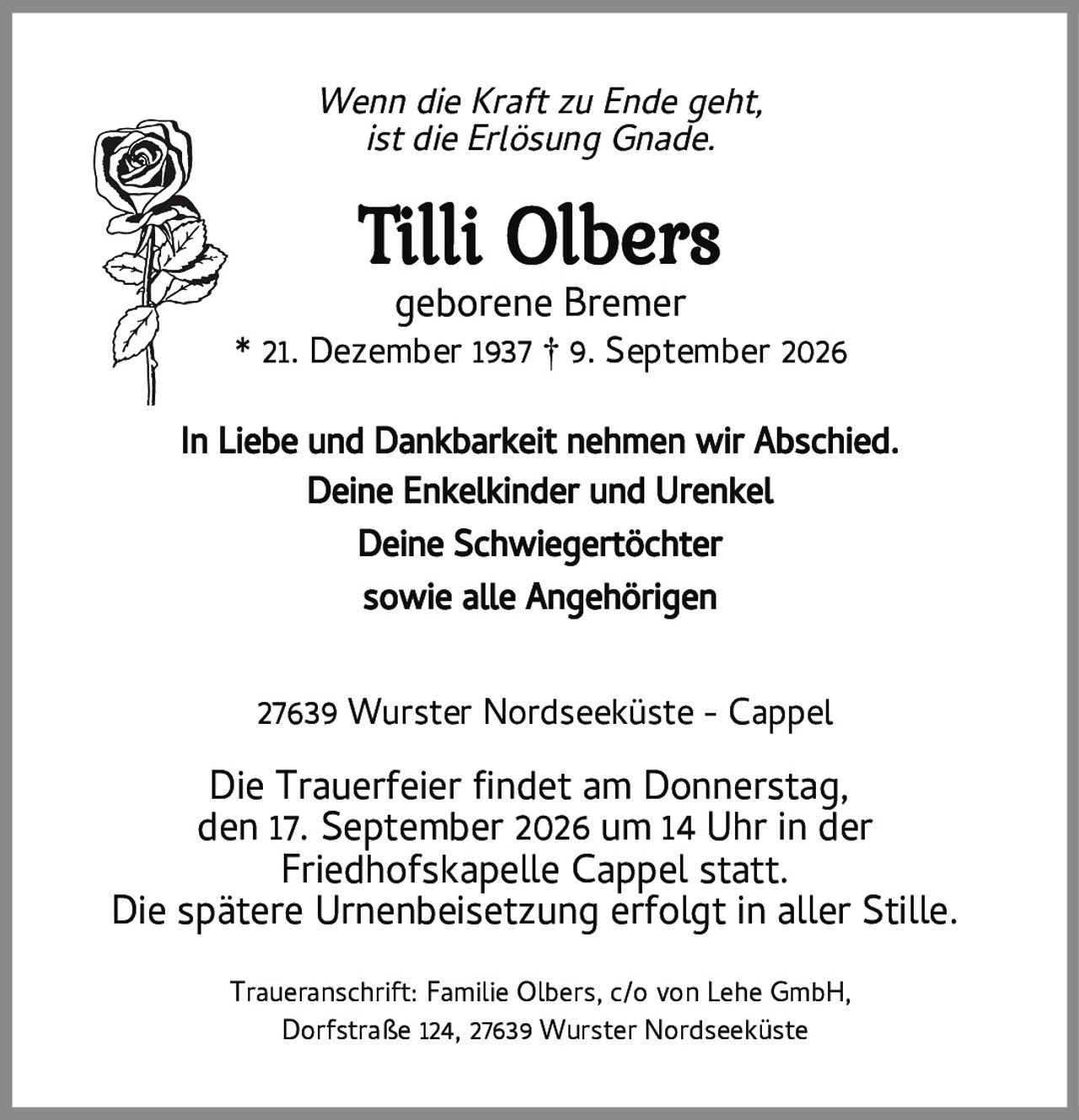 <i>Wenn die Kraft zu Ende geht, ist die Erlösung Gnade.</i><br><br><strong>Tilli Olbers</strong><br>geborene Bremer<br><br>* 21. Dezember 1937 † 9. September 2026<br><br><p>In Liebe und Dankbarkeit nehmen wir Abschied.<br>Deine Enkelkinder und Urenkel<br>Deine Schwiegertöchter<br>sowie alle Angehörigen</p><br><p>27639 Wurster Nordseeküste - Cappel</p><br><p>Die Trauerfeier findet am Donnerstag, den 17. September 2026 um 14 Uhr in der Friedhofskapelle Cappel statt.<br>Die spätere Urnenbeisetzung erfolgt in aller Stille.</p><br><p>Traueranschrift: Familie Olbers, c/o von Lehe GmbH, Dorfstraße 124, 27639 Wurster Nordseeküste</p>