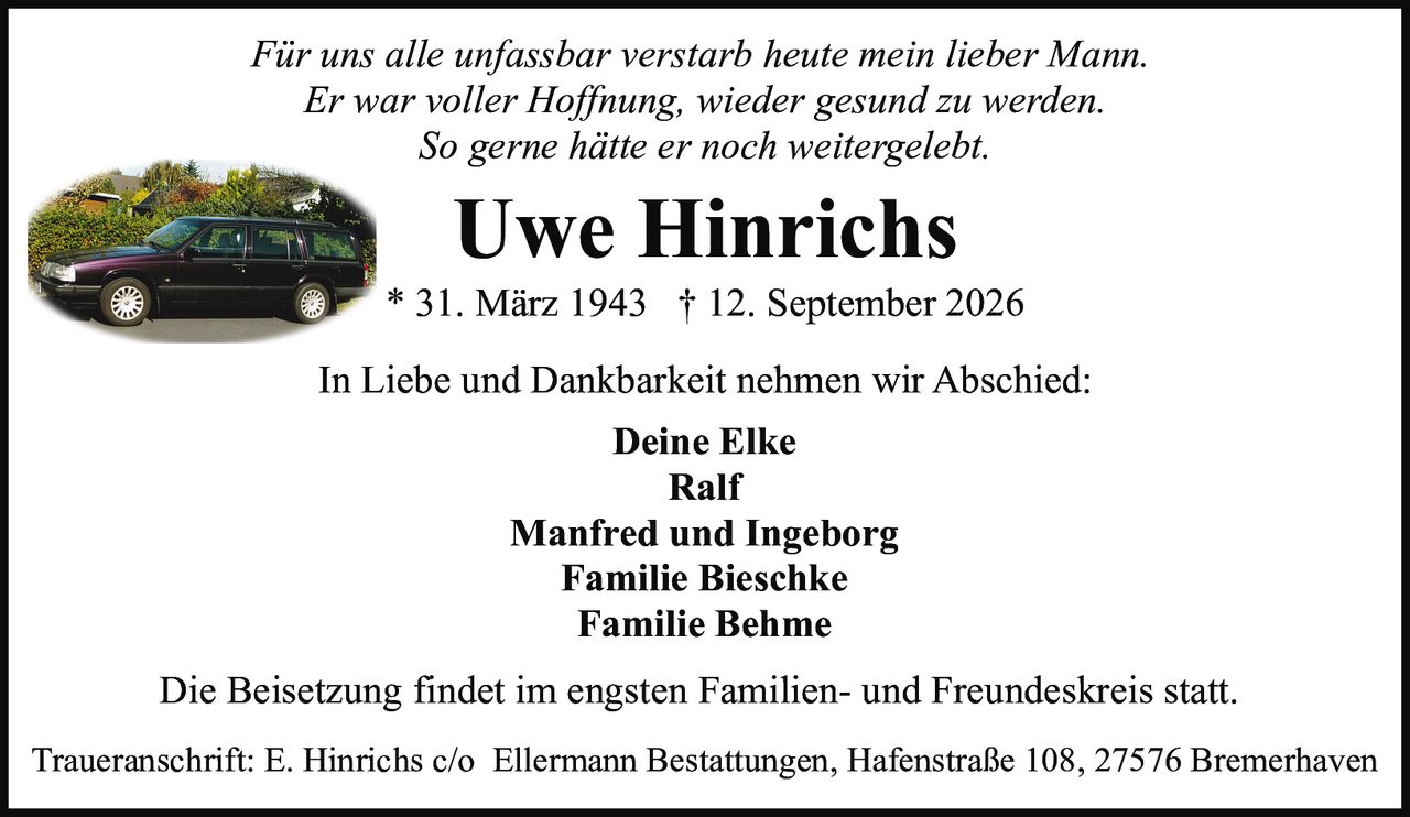 <p><i>Für uns alle unfassbar verstarb heute mein lieber Mann.<br>Er war voller Hoffnung, wieder gesund zu werden.<br>So gerne hätte er noch weitergelebt.</i></p><p><strong>Uwe Hinrichs</strong><br>* 31. März 1943 † 12. September 2026</p><p>In Liebe und Dankbarkeit nehmen wir Abschied:</p><p>Deine Elke<br>Ralf<br>Manfred und Ingeborg<br>Familie Bieschke<br>Familie Behme</p><p>Die Beisetzung findet im engsten Familien- und Freundeskreis statt.</p><p>Traueranschrift: E. Hinrichs c/o Ellermann Bestattungen, Hafenstraße 108, 27576 Bremerhaven</p>