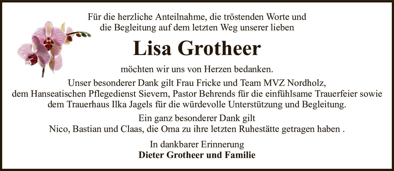 Für die herzliche Anteilnahme, die tröstenden Worte unddie Begleitung auf dem letzten Weg unserer liebenLisa GrotheerIn dankbarer ErinnerungDieter Grotheer und Familiemöchten wir uns von Herzen bedanken.Unser besonderer Dank gilt Frau Fricke und Team MVZ Nordholz,dem Hanseatischen Pflegedienst Sievern, Pastor Behrends für die einfühlsame Trauerfeier sowiedem Trauerhaus Ilka Jagels für die würdevolle Unterstützung und Begleitung.Ein ganz besonderer Dank giltNico, Bastian und Claas, die Oma zu ihre letzten Ruhestätte getragen haben .