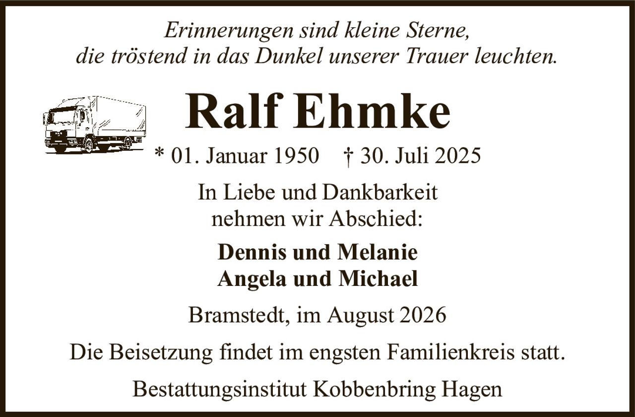Erinnerungen sind kleine Sterne,die tröstend in das Dunkel unserer Trauer leuchten.Ralf Ehmke* 01. Januar 1950† 30. Juli 2025In Liebe und Dankbarkeitnehmen wir Abschied:Dennis und MelanieAngela und MichaelBestattungsinstitut Kobbenbring HagenDie Beisetzung findet im engsten Familienkreis statt.Bramstedt, im August 2026