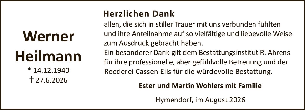 <p><strong>Werner Heilmann</strong><br>* 14.12.1940<br>† 27.6.2026</p><p><strong>Herzlichen Dank</strong></p><p>allen, die sich in stiller Trauer mit uns verbunden fühlten und ihre Anteilnahme auf so vielfältige und liebevolle Weise zum Ausdruck gebracht haben.</p><p>Ein besonderer Dank gilt dem Bestattungsinstitut R. Ahrens für ihre professionelle, aber gefühlvolle Betreuung und der Reederei Cassen Eils für die würdevolle Bestattung.</p><p><strong>Ester und Martin Wohlers mit Familie</strong></p><p>Hymendorf, im August 2026</p>