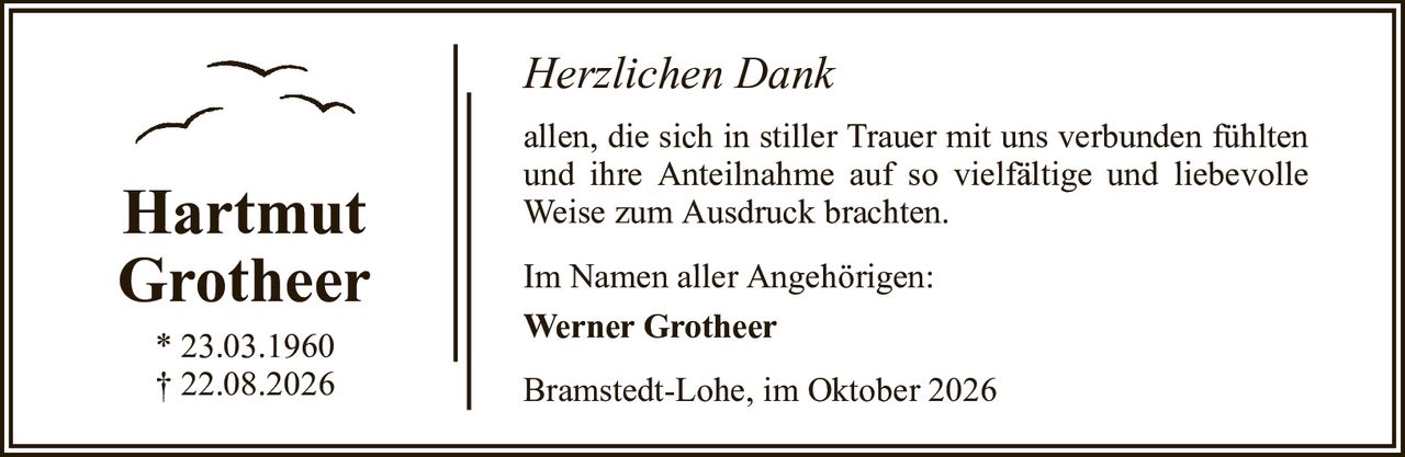 Herzlichen DankHartmutGrotheer* 23.03.1960† 22.08.2026Im Namen aller Angehörigen:Werner GrotheerBramstedt-Lohe, im Oktober 2026allen, die sich in stiller Trauer mit uns verbunden fühlten und ihre Anteilnahme auf so vielfältige und liebevolle Weise zum Ausdruck brachten.