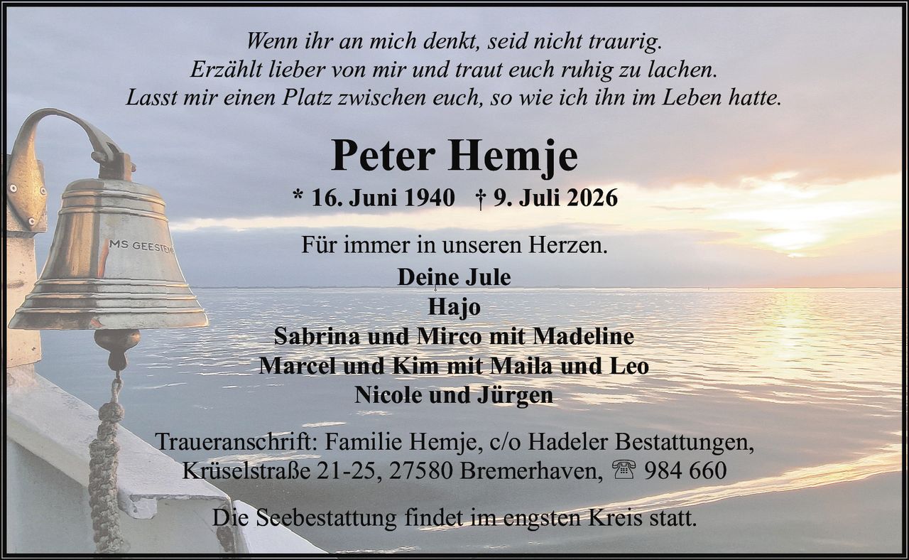 <p><i>Wenn ihr an mich denkt, seid nicht traurig.<br>Erzählt lieber von mir und traut euch ruhig zu lachen.<br>Lasst mir einen Platz zwischen euch, so wie ich ihn im Leben hatte.</i></p><p>* 16. Juni 1940 † 9. Juli 2026</p><p>Für immer in unseren Herzen.</p><p><strong>Deine Jule</strong><br><strong>Hajo</strong><br><strong>Sabrina und Mirco mit Madeline</strong><br><strong>Marcel und Kim mit Maila und Leo</strong><br><strong>Nicole und Jürgen</strong></p><p>Traueranschrift: Familie Hemje, c/o Hadeler Bestattungen, Krüselstraße 21-25, 27580 Bremerhaven, ☎ 984 660</p><p>Die Seebestattung findet im engsten Kreis statt.</p>