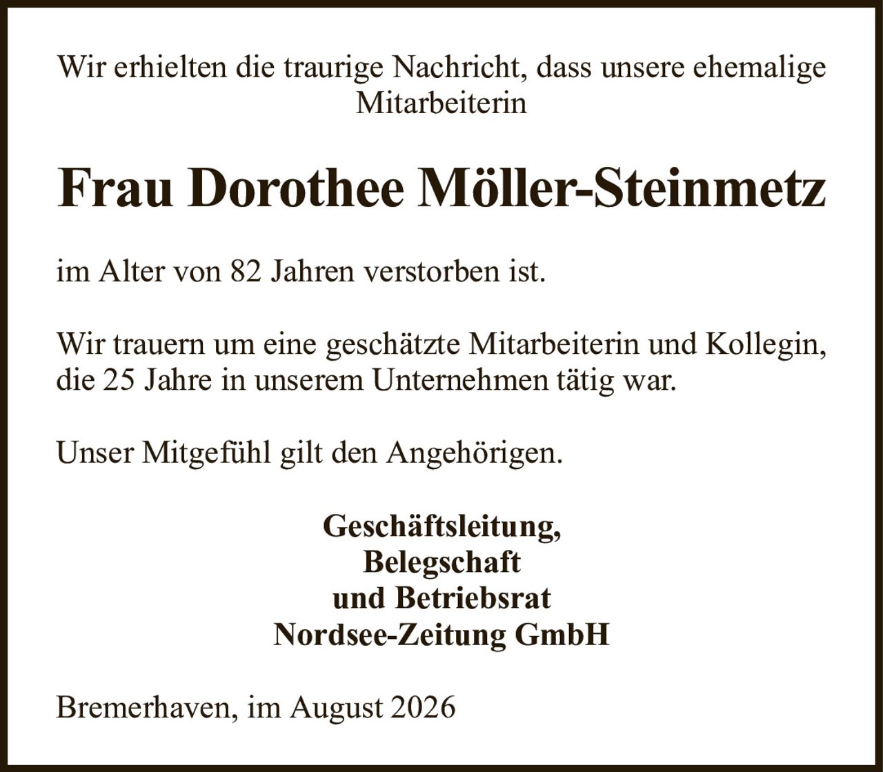Wir erhielten die traurige Nachricht, dass unsere ehemalige MitarbeiterinFrau Dorothee Möller-Steinmetzim Alter von 82 Jahren verstorben ist.Wir trauern um eine geschätzte Mitarbeiterin und Kollegin, die 25 Jahre in unserem Unternehmen tätig war.Unser Mitgefühl gilt den Angehörigen.Bremerhaven, im August 2026Geschäftsleitung,Belegschaftund BetriebsratNordsee-Zeitung GmbH
