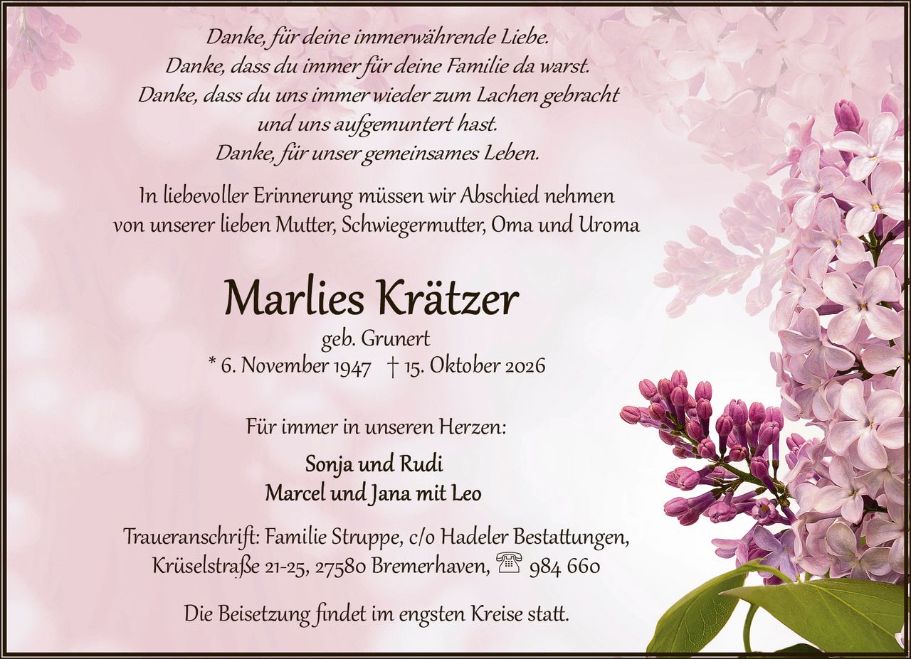 <p>geb. Grunert</p>
<p>* 6. November 1947 † 15. Oktober 2026</p>
<p>In liebevoller Erinnerung müssen wir Abschied nehmen von unserer lieben Mutter, Schwiegermutter, Oma und Uroma</p>
<p><i>Danke, für deine immerwährende Liebe.<br>Danke, dass du immer für deine Familie da warst.<br>Danke, dass du uns immer wieder zum Lachen gebracht und uns aufgemuntert hast.<br>Danke, für unser gemeinsames Leben.</i></p>
<p>Für immer in unseren Herzen:<br>Sonja und Rudi<br>Marcel und Jana mit Leo</p>
<p>Traueranschrift: Familie Struppe, c/o Hadeler Bestattungen, Krüselstraße 21-25, 27580 Bremerhaven, ☎ 984 660</p>
<p>Die Beisetzung findet im engsten Kreise statt.</p>