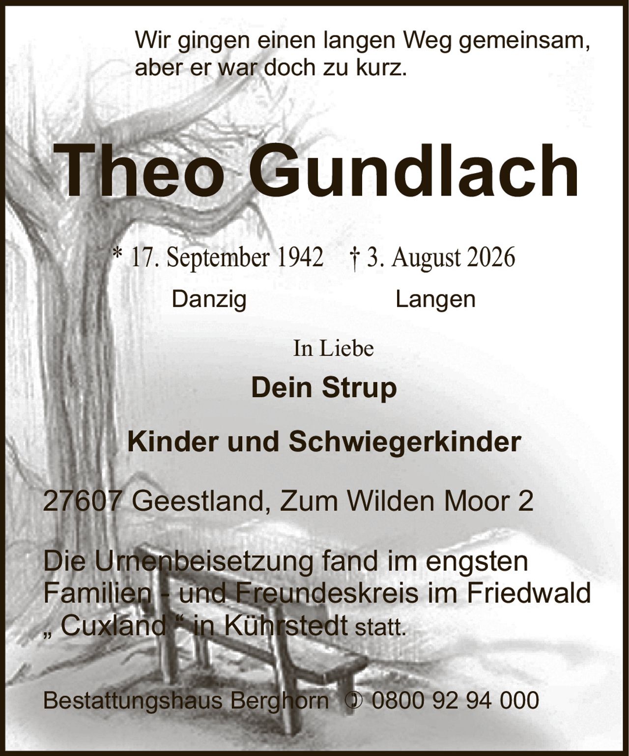 <p>Wir gingen einen langen Weg gemeinsam, aber er war doch zu kurz.</p>

<p><strong>Theo Gundlach</strong><br>
* 17. September 1942 † 3. August 2026<br>
Danzig Langen</p>

<p>In Liebe<br>
<strong>Dein Strup</strong><br>
<strong>Kinder und Schwiegerkinder</strong></p>

<p>27607 Geestland, Zum Wilden Moor 2</p>

<p>Die Urnenbeisetzung fand im engsten Familien- und Freundeskreis im Friedwald „Cuxland" in Kührstedt statt.</p>

<p>Bestattungshaus Berghorn ☎ 0800 92 94 000</p>