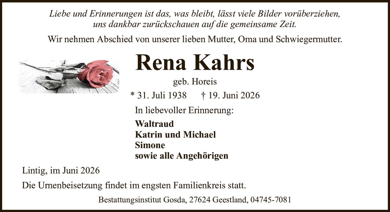 Liebe und Erinnerungen ist das, was bleibt, lässt viele Bilder vorüberziehen,uns dankbar zurückschauen auf die gemeinsame Zeit.Rena Kahrsgeb. Horeis* 31. Juli 1938† 19. Juni 2026In liebevoller Erinnerung:WaltraudKatrin und MichaelSimonesowie alle AngehörigenDie Urnenbeisetzung findet im engsten Familienkreis statt.Lintig, im Juni 2026Bestattungsinstitut Gosda, 27624 Geestland, 04745-7081Wir nehmen Abschied von unserer lieben Mutter, Oma und Schwiegermutter.