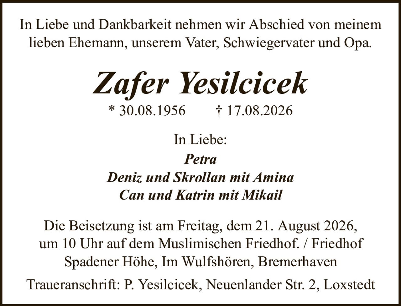 Zafer Yesilcicek* 30.08.1956† 17.08.2026In Liebe:PetraDeniz und Skrollan mit AminaCan und Katrin mit MikailDie Beisetzung ist am Freitag, dem 21. August 2026,um 10 Uhr auf dem Muslimischen Friedhof. / FriedhofSpadener Höhe, Im Wulfshören, BremerhavenTraueranschrift: P. Yesilcicek, Neuenlander Str. 2, LoxstedtIn Liebe und Dankbarkeit nehmen wir Abschied von meinem lieben Ehemann, unserem Vater, Schwiegervater und Opa.