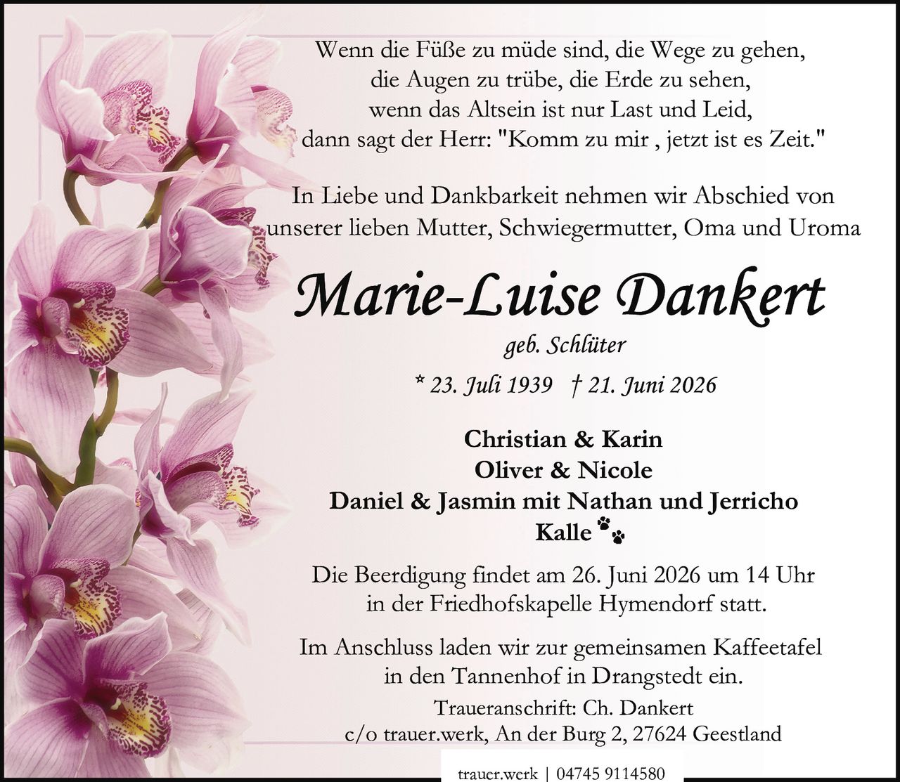<p><i>Wenn die Füße zu müde sind, die Wege zu gehen,<br>die Augen zu trübe, die Erde zu sehen,<br>wenn das Altsein ist nur Last und Leid,<br>dann sagt der Herr: "Komm zu mir , jetzt ist es Zeit."</i></p><p>In Liebe und Dankbarkeit nehmen wir Abschied von<br>unserer lieben Mutter, Schwiegermutter, Oma und Uroma</p><p><strong>Marie-Luise Dankert</strong><br>geb. Schlüter<br>* 23. Juli 1939 † 21. Juni 2026</p><p>Christian & Karin<br>Oliver & Nicole<br>Daniel & Jasmin mit Nathan und Jerricho<br>Kalle</p><p>Die Beerdigung findet am 26. Juni 2026 um 14 Uhr<br>in der Friedhofskapelle Hymendorf statt.</p><p>Im Anschluss laden wir zur gemeinsamen Kaffeetafel<br>in den Tannenhof in Drangstedt ein.</p><p>Traueranschrift: Ch. Dankert<br>c/o trauer.werk, An der Burg 2, 27624 Geestland</p><p>trauer.werk | 04745 9114580</p>