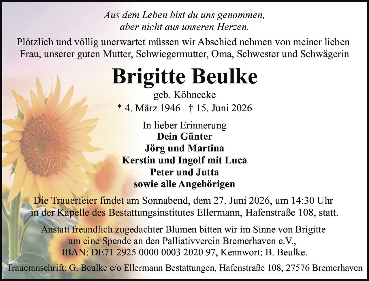 <p><i>Aus dem Leben bist du uns genommen, aber nicht aus unseren Herzen.</i></p>
<p>Plötzlich und völlig unerwartet müssen wir Abschied nehmen von meiner lieben Frau, unserer guten Mutter, Schwiegermutter, Oma, Schwester und Schwägerin</p>
<p><strong>Brigitte Beulke</strong><br/>geb. Köhnecke<br/>* 4. März 1946 † 15. Juni 2026</p>
<p><strong>In lieber Erinnerung</strong><br/>Dein Günter<br/>Jörg und Martina<br/>Kerstin und Ingolf mit Luca<br/>Peter und Jutta<br/>sowie alle Angehörigen</p>
<p>Die Trauerfeier findet am Sonnabend, dem 27. Juni 2026, um 14:30 Uhr in der Kapelle des Bestattungsinstitutes Ellermann, Hafenstraße 108, statt.</p>
<p>Traueranschrift: G. Beulke c/o Ellermann Bestattungen, Hafenstraße 108, 27576 Bremerhaven</p>
<p>Anstatt freundlich zugedachter Blumen bitten wir im Sinne von Brigitte um eine Spende an den Palliativverein Bremerhaven e.V., IBAN: DE71 2925 0000 0003 2020 97, Kennwort: B. Beulke.</p>