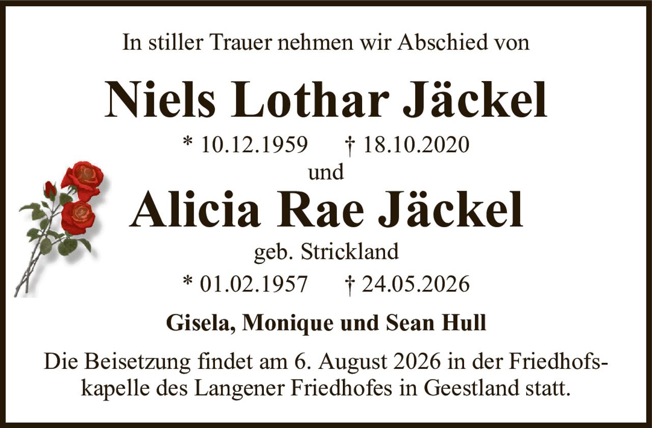 Niels Lothar Jäckel* 10.12.1959† 18.10.2020undAlicia Rae Jäckelgeb. Strickland* 01.02.1957† 24.05.2026Gisela, Monique und Sean HullDie Beisetzung findet am 6. August 2026 in der Friedhofskapelle des Langener Friedhofes in Geestland statt.In stiller Trauer nehmen wir Abschied von