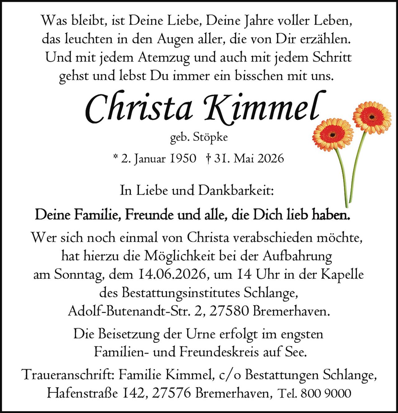 <p>Was bleibt, ist Deine Liebe, Deine Jahre voller Leben, das leuchten in den Augen aller, die von Dir erzählen. Und mit jedem Atemzug und auch mit jedem Schritt gehst und lebst Du immer ein bisschen mit uns.</p>

<p><strong>Christa Kimmel</strong><br>geb. Stöpke<br>* 2. Januar 1950 † 31. Mai 2026</p>

<p>In Liebe und Dankbarkeit:<br>Deine Familie, Freunde und alle, die Dich lieb haben.</p>

<p>Wer sich noch einmal von Christa verabschieden möchte, hat hierzu die Möglichkeit bei der Aufbahrung am Sonntag, dem 14.06.2026, um 14 Uhr in der Kapelle des Bestattungsinstitutes Schlange, Adolf-Butenandt-Str. 2, 27580 Bremerhaven.</p>

<p>Die Beisetzung der Urne erfolgt im engsten Familien- und Freundeskreis auf See.</p>

<p>Traueranschrift: Familie Kimmel, c/o Bestattungen Schlange, Hafenstraße 142, 27576 Bremerhaven, Tel. 800 9000</p>