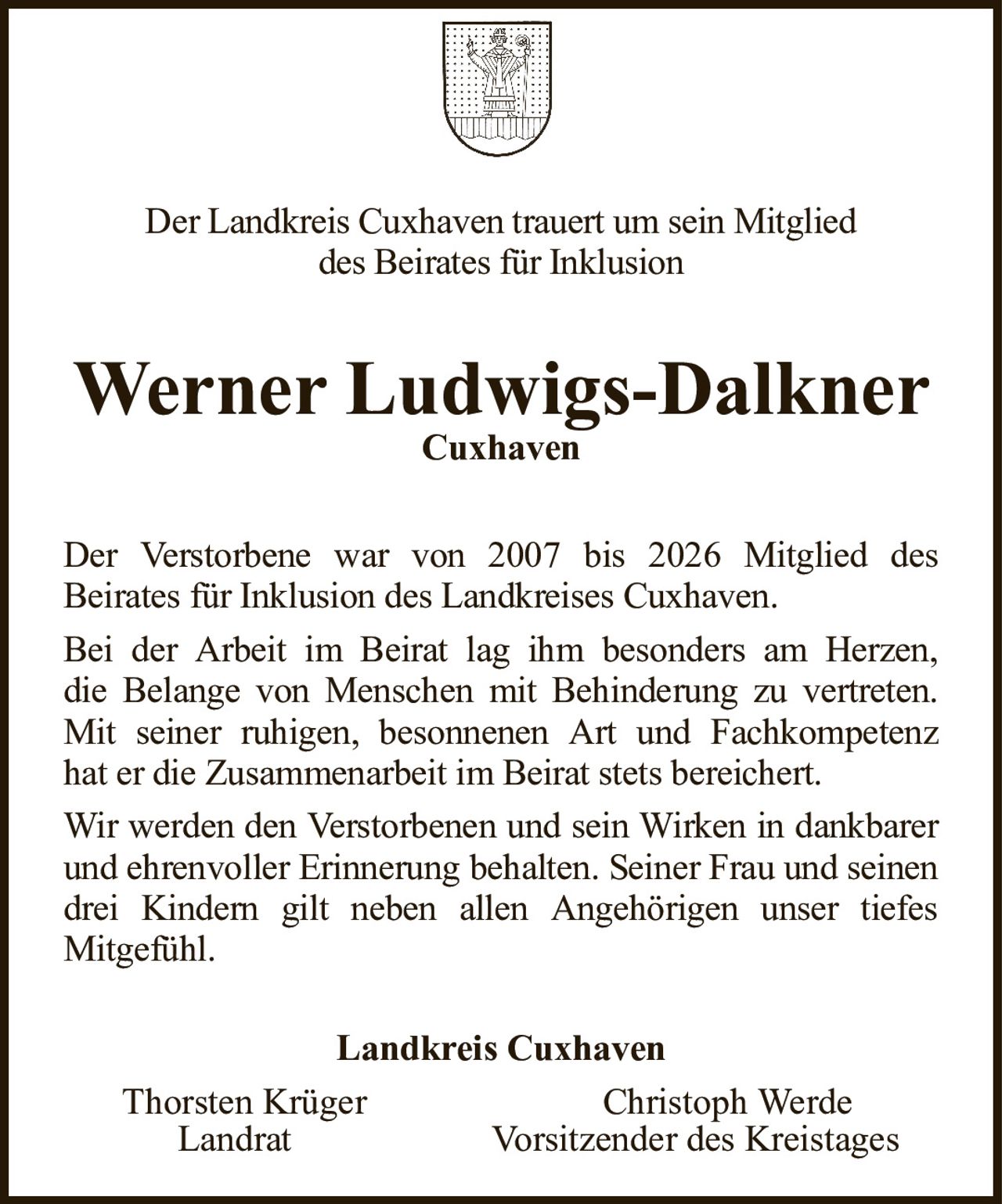Der Landkreis Cuxhaven trauert um sein Mitglieddes Beirates für InklusionWerner Ludwigs-DalknerCuxhavenLandkreis CuxhavenThorsten KrügerChristoph WerdeLandratVorsitzender des KreistagesDer Verstorbene war von 2007 bis 2026 Mitglied desBeirates für Inklusion des Landkreises Cuxhaven.Bei der Arbeit im Beirat lag ihm besonders am Herzen,die Belange von Menschen mit Behinderung zu vertreten. Mit seiner ruhigen, besonnenen Art und Fachkompetenzhat er die Zusammenarbeit im Beirat stets bereichert.Wir werden den Verstorbenen und sein Wirken in dankbarer und ehrenvoller Erinnerung behalten. Seiner Frau und seinen drei Kindern gilt neben allen Angehörigen unser tiefesMitgefühl.