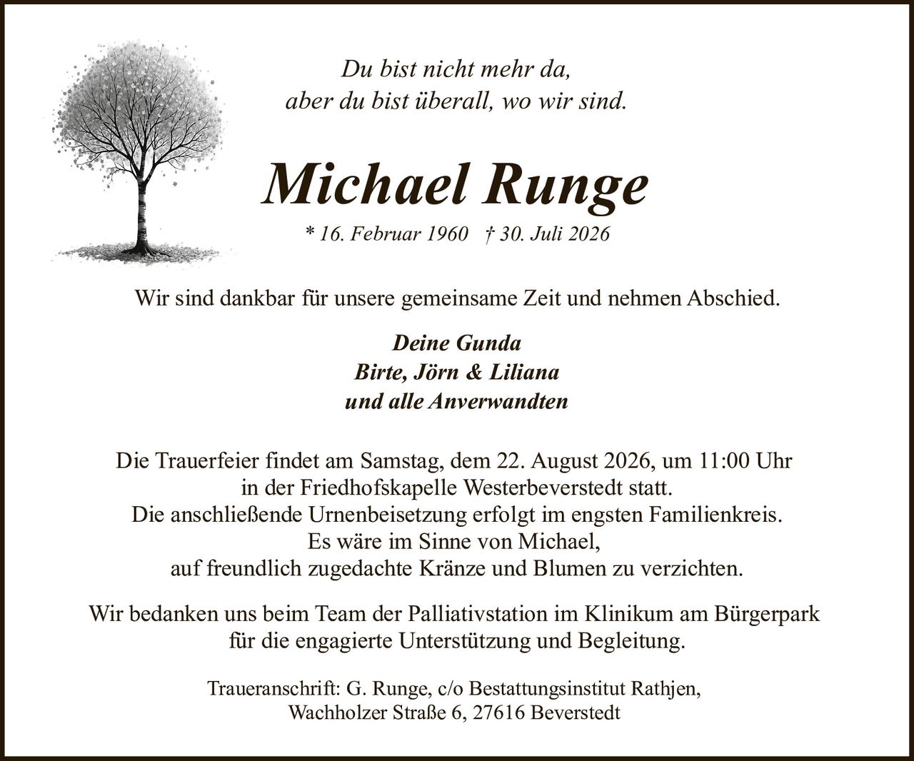 <p><i>Du bist nicht mehr da,<br>aber du bist überall, wo wir sind.</i></p>

<p>Wir sind dankbar für unsere gemeinsame Zeit und nehmen Abschied.</p>

<p><strong>Deine Gunda<br>Birte, Jörn & Liliana<br>und alle Anverwandten</strong></p>

<p>Die Trauerfeier findet am Samstag, dem 22. August 2026, um 11:00 Uhr<br>in der Friedhofskapelle Westerbeverstedt statt.</p>

<p>Die anschließende Urnenbeisetzung erfolgt im engsten Familienkreis.</p>

<p>Es wäre im Sinne von Michael,<br>auf freundlich zugedachte Kränze und Blumen zu verzichten.</p>

<p>Wir bedanken uns beim Team der Palliativstation im Klinikum am Bürgerpark<br>für die engagierte Unterstützung und Begleitung.</p>

<p>Traueranschrift: G. Runge, c/o Bestattungsinstitut Rathjen,<br>Wachholzer Straße 6, 27616 Beverstedt</p>