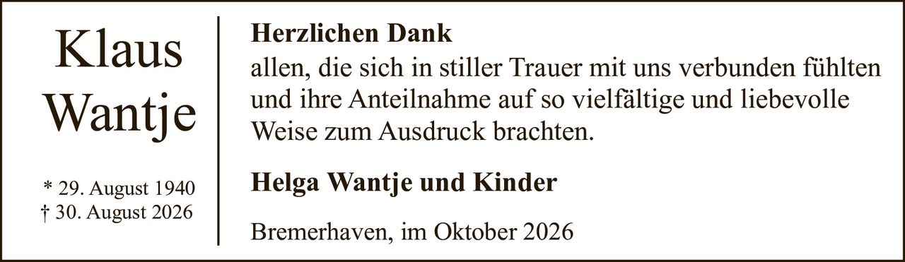 <p><strong>Klaus Wantje</strong></p><p>* 29. August 1940<br>† 30. August 2026</p><p><strong>Herzlichen Dank</strong></p><p>allen, die sich in stiller Trauer mit uns verbunden fühlten und ihre Anteilnahme auf so vielfältige und liebevolle Weise zum Ausdruck brachten.</p><p><strong>Helga Wantje und Kinder</strong></p><p>Bremerhaven, im Oktober 2026</p>