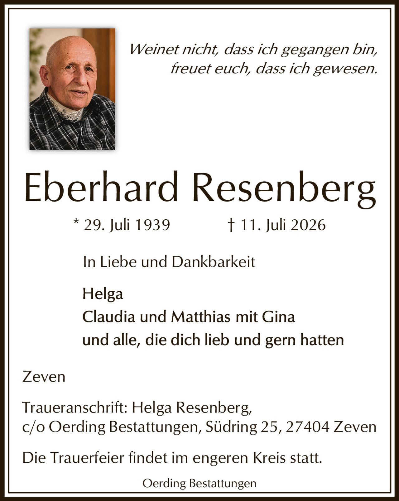 <p><i>Weinet nicht, dass ich gegangen bin,<br/>freuet euch, dass ich gewesen.</i></p><p><strong>Eberhard Resenberg</strong><br/>* 29. Juli 1939 † 11. Juli 2026</p><p><i>In Liebe und Dankbarkeit</i></p><p>Helga<br/>Claudia und Matthias mit Gina<br/>und alle, die dich lieb und gern hatten</p><p>Zeven</p><p>Traueranschrift: Helga Resenberg,<br/>c/o Oerding Bestattungen, Südring 25, 27404 Zeven</p><p>Die Trauerfeier findet im engeren Kreis statt.</p><p>Oerding Bestattungen</p>