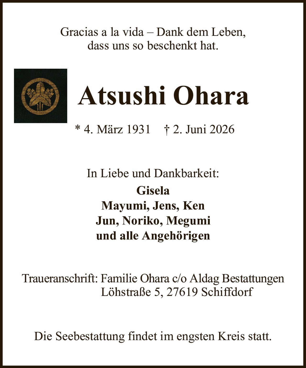Gracias a la vida – Dank dem Leben,dass uns so beschenkt hat.Atsushi Ohara* 4. März 1931† 2. Juni 2026In Liebe und Dankbarkeit:GiselaMayumi, Jens, KenJun, Noriko, Megumiund alle AngehörigenTraueranschrift: Familie Ohara c/o Aldag BestattungenLöhstraße 5, 27619 SchiffdorfDie Seebestattung findet im engsten Kreis statt.